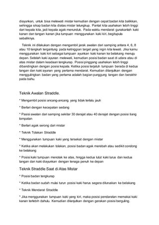 diayunkan, untuk bisa melewati mistar kemudian dengan cepat badan kita balikkan,
sehingga sikap badan kita diatas mistar telungkup. Pantat kita usahakan lebih tinggi
dari kepala kita, jadi kepala agak menunduk. Pada waktu mendarat gunakanlah kaki
kanan dan tangan kanan jika tumpuan menggunakan kaki kiri, begitupula
sebaliknya.
Teknik ini dilakukan dengan mengambil jarak awalan dari samping antara 4, 6, 8
atau 10 langkah tergantung pada ketinggian target yang ingin kita lewati. Jika kamu
menggunakan kaki kiri sebagai tumpuan ayunkan kaki kanan ke belakang menuju
depan. Setelah kaki ayunan melewati, kemudian posisi badan saat di udara atau di
atas mistar dalam keadaan tengkurap. Posisi pinggang usahakan lebih tinggi
dibandingkan dengan posisi kepala. Ketika posisi terjatuh tumpuan berada di kedua
tangan dan kaki ayunan yang pertama mendarat. Kemudian dilanjutkan dengan
menggulingkan badan yang pertama adalah bagian punggung tangan dan berakhir
pada bahu.
Teknik Awalan Straddle.
* Mengambil posisi ancang-ancang yang tidak terlalu jauh
* Berlari dengan kecepatan sedang
* Pasisi awalan dari samping sekitar 30 derajat atau 40 derajat dengan posisi tiang
lompatan
* Berlari agak serong dari mistar
* Teknik Tolakan Straddle
* Menggunakan tumpuan kaki yang tersekat dengan mistar
* Ketika akan melakukan tolakan, posisi badan agak merebah atau sedikit condong
ke belakang
* Posisi kaki tumpuan menolak ke atas, hingga kedua lutut kaki lurus dan kedua
tangan dan kaki diayunkan dengan tenaga penuh ke depan
Teknik Straddle Saat di Atas Mistar
* Posisi badan tengkurap
* Ketika badan sudah mulai turun posisi kaki harus segera diluruskan ke belakang
* Teknik Mendarat Straddle
* Jika menggunakan tumpuan kaki yang kiri, maka posisi pendaratan memakai kaki
kanan terlebih dahulu. Kemudian dilanjutkan dengan gerakan posisi berguling.
 