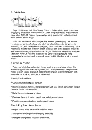 2. Teknik Flop.
Gaya ini diciptakan oleh Dick Ricarod Fosbury. Beliau adalah seorang pelompat
tinggi yang berasal dari Amerika Serikat. Dalam olimpiade Mexico yang diadakan
pada tahun 1968. Mr Fosbury menggunakan gaya tersebut dan berhasil menjadi
juara pertama lompat tinggi.
Mulai saat itu para ahli atletik banyak yang meneliti gerakan yang unik tersebut.
Keunikan dari gerakan Fosbury yaitu tubuh berada di atas mistar dengan posisi
terlentang dan jatuh menggunakan punggung masih dalam kondisi terlentang. Cara
melampaui mistar dengn teknik ini adalah kebalikan dari teknik straddle. Jika pada
lompatan stradle berguling di atas mistar dengan posisi perut menghadap ke bawah
(dari arah mistar). Sebaliknya jika teknik flop yaitu dengan punggung yang
menghadap ke bagian bawah arah agak serong ke kiri, tidak lagi tegak lurus pada
mistar.
Teknik Flop Awalan
Pada awal teknik flop arahan dari depan, tegak lurus menghadap mistar. Jika
kamu menggunakan kaki kiri sebagai tumpuan dari depan menuju tiang sandaran
mistar sebelah kanan. Bila sudah pada langkah-langkah terakhir mengubah arah
serong ke kiri, tidak lagi tegak lurus pada mistar.
Teknik Tolakan Flop.
* Gunakan kaki terkuat pada tumpuan
* Bila menggunakan kaki kiri, diangkat dengan lutut kaki ditekuk bersamaan dengan
memutar badan ke arah awalan
* Badan harus membelakangi mistar
* Punggung berada di bagian bawah yang dekat dengan mistar
* Posisi punggung melengkung saat melewati mistar
Teknik Flop Saat di Atas Mistar.
* Bagian kepala harus lebih dahulu melewati mistar
* Selanjutnya dengan posisi badan yang terlentang
* Punggung menghadap ke bawah arah mistar.
 