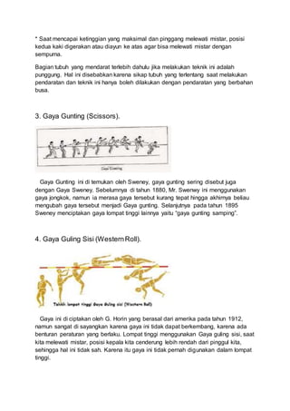 * Saat mencapai ketinggian yang maksimal dan pinggang melewati mistar, posisi
kedua kaki digerakan atau diayun ke atas agar bisa melewati mistar dengan
sempurna.
Bagian tubuh yang mendarat terlebih dahulu jika melakukan teknik ini adalah
punggung. Hal ini disebabkan karena sikap tubuh yang terlentang saat melakukan
pendaratan dan teknik ini hanya boleh dilakukan dengan pendaratan yang berbahan
busa.
3. Gaya Gunting (Scissors).
Gaya Gunting ini di temukan oleh Sweney, gaya gunting sering disebut juga
dengan Gaya Sweney. Sebelumnya di tahun 1880, Mr. Swenwy ini menggunakan
gaya jongkok, namun ia merasa gaya tersebut kurang tepat hingga akhirnya beliau
mengubah gaya tersebut menjadi Gaya gunting. Selanjutnya pada tahun 1895
Sweney menciptakan gaya lompat tinggi lainnya yaitu “gaya gunting samping”.
4. Gaya Guling Sisi (WesternRoll).
Gaya ini di ciptakan oleh G. Horin yang berasal dari amerika pada tahun 1912,
namun sangat di sayangkan karena gaya ini tidak dapat berkembang, karena ada
benturan peraturan yang berlaku. Lompat tinggi menggunakan Gaya guling sisi, saat
kita melewati mistar, posisi kepala kita cenderung lebih rendah dari pinggul kita,
sehingga hal ini tidak sah. Karena itu gaya ini tidak pernah digunakan dalam lompat
tinggi.
 