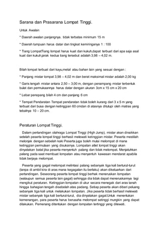 Sarana dan Prasarana Lompat Tinggi.
Untuk Awalan
* Daerah awalan panjangnya. tidak terbatas minimum 15 m
* Daerah tumpuan harus datar dan tingkat kemiringanya 1 : 100
* Tiang LompatTiang lompat harus kuat dan kukuh,dapat terbuat dari apa saja asal
kuat dan kukuh.jarak kedua tiang tersebut adalah 3,98 – 4,02 m.
Bilah lompat terbuat dari kayu,metal atau bahan lain yang sesuai dengan :
* Panjang mistar lompat 3,98 – 4,02 m dan berat maksimal mistar adalah 2,00 kg
* Garis tengah mistar antara 2,50 – 3,00 m, dengan penampang mistar terbentuk
bulat dan permukaannya harus datar dengan ukuran 3cm x 15 cm x 20 cm
* Lebar penopang bilah 4 cm dan panjang 6 cm
* Tempat Pendaratan Tempat pendaratan tidak boleh kurang dari 3 x 5 m yang
terbuat dari busa dengan ketinggian 60 cmdan di atasnya ditutupi oleh matras yang
tebalnya 10 – 20 cm.
Peraturan Lompat Tinggi.
Dalam pertandingan olahraga Lompat Tinggi (High Jump), mistar akan dinaikkan
setelah peserta lompat tinggi berhasil melewati ketinggian mistar. Peserta mestilah
melonjak dengan sebelah kaki Peserta juga boleh mulai melompat di mana
ketinggian permulaan yang disukainya. Lompatan atlet lompat tinggi akan
dinyatakan batal jika peserta menyentuh palang dan tidak melompat. Menjatuhkan
palang pada saat membuat lompatan atau menyentuh kawasan mendarat apabila
tidak berjaya melompat.
Peserta yang gagal melompat melintasi palang sebanyak tiga kali berturut-turut
(tanpa di ambil kira di aras mana kegagalan itu berlaku) akan dikeluarkan dari
pertandingan. Seseorang peserta lompat tinggi berhak meneruskan lompatan
(walaupun semua peserta lain gagal) sehingga dia tidak dapat meneruskannya lagi
mengikut peraturan. Ketinggian lompatan di ukur secara menegak dari aras tanah
hingga bahagian tengah disebelah atas padang. Setiap peserta akan diberi peluang
sebanyak tiga kali untuk melakukan lompatan. Jika peserta tidak berhasil melewati
mistar sebanyak tiga kali berturut-turut, dia dinyatakan gagal.Untuk menentukan
kemenangan, para peserta harus berusaha melompat setinggi mungkin yang dapat
dilakukan. Pemenang ditentukan dengan lompatan tertinggi yang dilewati.
 