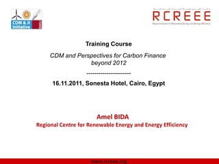 Training Course
     CDM and Perspectives for Carbon Finance
                 beyond 2012
                   ----------------------
      16.11.2011, Sonesta Hotel, Cairo, Egypt




                        Amel BIDA
Regional Centre for Renewable Energy and Energy Efficiency




                     www.rcreee.org
 