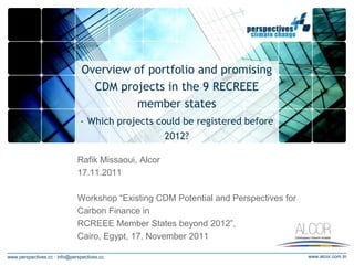Overview of portfolio and promising
                                  CDM projects in the 9 RECREEE
                                          member states
                               - Which projects could be registered before
                                                      2012?

                              Rafik Missaoui, Alcor
                              17.11.2011

                              Workshop “Existing CDM Potential and Perspectives for
                              Carbon Finance in
                              RCREEE Member States beyond 2012”,
                              Cairo, Egypt, 17. November 2011

www.perspectives.cc · info@perspectives.cc                                            www.alcor.com.tn
 