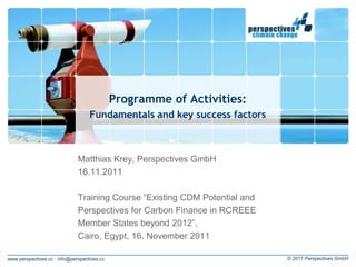Programme of Activities:
                                   Fundamentals and key success factors



                              Matthias Krey, Perspectives GmbH
                              16.11.2011

                              Training Course “Existing CDM Potential and
                              Perspectives for Carbon Finance in RCREEE
                              Member States beyond 2012”,
                              Cairo, Egypt, 16. November 2011

www.perspectives.cc · info@perspectives.cc                                  © 2011 Perspectives GmbH
 