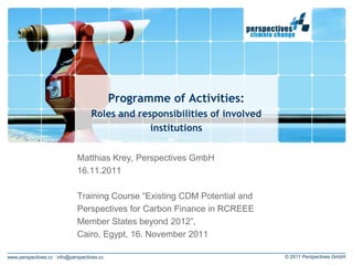 Programme of Activities:
                                    Roles and responsibilities of involved
                                                 institutions


                              Matthias Krey, Perspectives GmbH
                              16.11.2011

                              Training Course “Existing CDM Potential and
                              Perspectives for Carbon Finance in RCREEE
                              Member States beyond 2012”,
                              Cairo, Egypt, 16. November 2011

www.perspectives.cc · info@perspectives.cc                                   © 2011 Perspectives GmbH
 