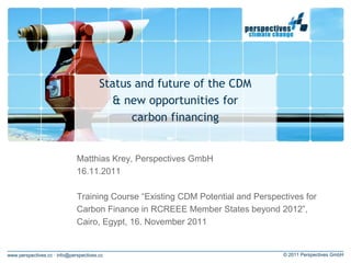 Status and future of the CDM
                                          & new opportunities for
                                              carbon financing


                              Matthias Krey, Perspectives GmbH
                              16.11.2011

                              Training Course “Existing CDM Potential and Perspectives for
                              Carbon Finance in RCREEE Member States beyond 2012”,
                              Cairo, Egypt, 16. November 2011


www.perspectives.cc · info@perspectives.cc                                       © 2011 Perspectives GmbH
 