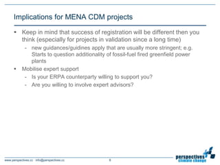 Implications for MENA CDM projects

       Keep in mind that success of registration will be different then you
        think (especially for projects in validation since a long time)
             - new guidances/guidines apply that are usually more stringent; e.g.
               Starts to question additionality of fossil-fuel fired greenfield power
               plants
           Mobilise expert support
             - Is your ERPA counterparty willing to support you?
             - Are you willing to involve expert advisors?




www.perspectives.cc · info@perspectives.cc       8
 