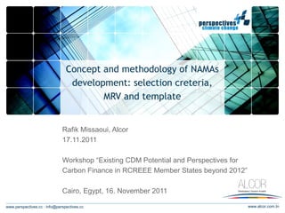 Concept and methodology of NAMAs
                                 development: selection creteria,
                                        MRV and template


                              Rafik Missaoui, Alcor
                              17.11.2011

                              Workshop “Existing CDM Potential and Perspectives for
                              Carbon Finance in RCREEE Member States beyond 2012”

                              Cairo, Egypt, 16. November 2011

www.perspectives.cc · info@perspectives.cc                                            www.alcor.com.tn
 