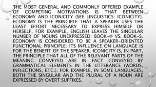 THE MOST GENERAL AND COMMONLY OFFERED EXAMPLE
OF COMPETING MOTIVATIONS IS THAT BETWEEN
ECONOMY AND ICONICITY (SEE LINGUISTICS: ICONICITY).
ECONOMY IS THE PRINCIPLE THAT A SPEAKER USES THE
LEAST EFFORT NECESSARY TO EXPRESS HIMSELF OR
HERSELF. FOR EXAMPLE, ENGLISH LEAVES THE SINGULAR
NUMBER OF NOUNS UNEXPRESSED: BOOK-Φ VS. BOOK-S.
ECONOMY IS CONSIDERED TO BE A SPEAKER-ORIENTED
FUNCTIONAL PRINCIPLE: ITS INFLUENCE ON LANGUAGE IS
FOR THE BENEFIT OF THE SPEAKER. ICONICITY IS, IN PART,
THE PRINCIPLE THAT ALL OF THE RELEVANT PARTS OF THE
MEANING CONVEYED ARE IN FACT CONVEYED BY
GRAMMATICAL ELEMENTS IN THE UTTERANCE (WORDS,
INFLECTIONS, ETC.). FOR EXAMPLE, IN SOME LANGUAGES,
BOTH THE SINGULAR AND THE PLURAL OF A NOUN ARE
EXPRESSED BY OVERT SUFFIXES.
 