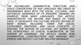 THE VOCABULARY, GRAMMATICAL STRUCTURE AND
USAGE CONVENTIONS OF ANY LANGUAGE ARE LINKED IN
INNUMERABLE WAYS WITH THE SOCIAL, CULTURAL, AND
HISTORICAL EXPERIENCE OF ITS SPEAKERS. DRAWING ON
EXAMPLES FROM MANY LANGUAGES, THIS ARTICLE
DEMONSTRATES THE NATURE AND RANGE OF THESE
LINKS. IT HIGHLIGHTS THE CULTURE-SPECIFIC NATURE OF
MANY WORDS, INCLUDING TERMS FOR SOCIAL
CATEGORIES, EMOTIONS, AND VALUE CONCEPTS. IT
EXPLAINS THE NOTION OF CULTURAL KEY WORDS AND
THE SIGNIFICANCE OF LEXICAL ELABORATION. IN THE
DOMAIN OF GRAMMAR, THE ARTICLE SHOWS HOW
GRAMMATICAL CONSTRUCTIONS AND MARKING MAY
EXPRESS AND REFLECT CULTURE-RELATED MEANINGS.
 