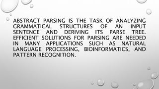 ABSTRACT PARSING IS THE TASK OF ANALYZING
GRAMMATICAL STRUCTURES OF AN INPUT
SENTENCE AND DERIVING ITS PARSE TREE.
EFFICIENT SOLUTIONS FOR PARSING ARE NEEDED
IN MANY APPLICATIONS SUCH AS NATURAL
LANGUAGE PROCESSING, BIOINFORMATICS, AND
PATTERN RECOGNITION.
 