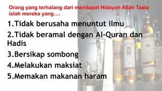 1.Tidak berusaha menuntut ilmu
2.Tidak beramal dengan Al-Quran dan
Hadis
3.Bersikap sombong
4.Melakukan maksiat
5.Memakan makanan haram
Orang yang terhalang dari mendapat Hidayah Allah Taala
ialah mereka yang….
 