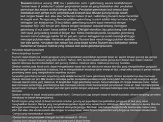 Tsunami (bahasa Jepang: 津波; tsu = pelabuhan, nami = gelombang, secara harafiah berarti
"ombak besar di pelabuhan") adalah perpindahan badan air yang disebabkan oleh perubahan
permukaan laut secara vertikal dengan tiba-tiba. Perubahan permukaan laut tersebut bisa
disebabkan oleh gempa bumi yang berpusat di bawah laut, letusan gunung berapi bawah
laut, longsor bawah laut, atau atau hantaman meteor di laut. Gelombang tsunami dapat merambat
ke segala arah. Tenaga yang dikandung dalam gelombang tsunami adalah tetap terhadap fungsi
ketinggian dan kelajuannya. Di laut dalam, gelombang tsunami dapat merambat dengan
kecepatan 500-1000 km per jam. Setara dengan kecepatan pesawat terbang. Ketinggian
gelombang di laut dalam hanya sekitar 1 meter. Dengan demikian, laju gelombang tidak terasa
oleh kapal yang sedang berada di tengah laut. Ketika mendekati pantai, kecepatan gelombang
tsunami menurun hingga sekitar 30 km per jam, namun ketinggiannya sudah meningkat hingga
mencapai puluhan meter. Hantaman gelombang Tsunami bisa masuk hingga puluhan kilometer
dari bibir pantai. Kerusakan dan korban jiwa yang terjadi karena Tsunami bisa diakibatkan karena
hantaman air maupun material yang terbawa oleh aliran gelombang tsunami.
 Penyebab terjadinya tsunami
Skema terjadinya tsunami
Tsunami dapat terjadi jika terjadi gangguan yang menyebabkan perpindahan sejumlah besar air, seperti letusan gunung api, gempa
bumi, longsor maupun meteor yang jatuh ke bumi. Namun, 90% tsunami adalah akibat gempa bumi bawah laut. Dalam rekaman
sejarah beberapa tsunami diakibatkan oleh gunung meletus, misalnya ketika meletusnya Gunung Krakatau.
Gerakan vertikal pada kerak bumi, dapat mengakibatkan dasar laut naik atau turun secara tiba-tiba, yang mengakibatkan gangguan
keseimbangan air yang berada di atasnya. Hal ini mengakibatkan terjadinya aliran energi air laut, yang ketika sampai di pantai menjadi
gelombang besar yang mengakibatkan terjadinya tsunami.
Kecepatan gelombang tsunami tergantung pada kedalaman laut di mana gelombang terjadi, dimana kecepatannya bisa mencapai
ratusan kilometer per jam. Bila tsunami mencapai pantai, kecepatannya akan menjadi kurang lebih 50 km/jam dan energinya sangat
merusak daerah pantai yang dilaluinya. Di tengah laut tinggi gelombang tsunami hanya beberapa cm hingga beberapa meter, namun
saat mencapai pantai tinggi gelombangnya bisa mencapai puluhan meter karena terjadi penumpukan masa air. Saat mencapai pantai
tsunami akan merayap masuk daratan jauh dari garis pantai dengan jangkauan mencapai beberapa ratus meter bahkan bisa beberapa
kilometer.
Gerakan vertikal ini dapat terjadi pada patahan bumi . Gempa bumi juga banyak terjadi di daerah subduksi, dimana lempeng samudera
menelusup ke bawah lempeng benua.
Tanah longsor yang terjadi di dasar laut serta runtuhan gunung api juga dapat mengakibatkan gangguan air laut yang dapat
menghasilkan tsunami. Gempa yang menyebabkan gerakan tegak lurus lapisan bumi. Akibatnya, dasar laut naik-turun secara tiba-tiba
sehingga keseimbangan air laut yang berada di atasnya terganggu. Demikian pula halnya dengan benda kosmis atau meteor yang
jatuh dari atas. Jika ukuran meteor atau longsor ini cukup besar, dapat terjadi megatsunami yang tingginya mencapai ratusan meter.
Gempa yang menyebabkan tsunami :
- Gempa bumi yang berpusat di tengah laut dan dangkal (0 - 30 km)
- Gempa bumi dengan kekuatan sekurang-kurangnya 6,5 Skala Richter
 