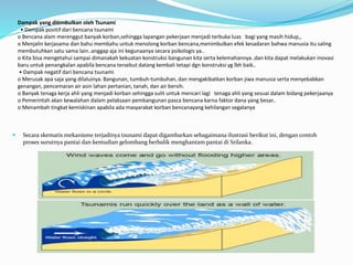 Dampak yang ditimbulkan oleh Tsunami
• Dampak positif dari bencana tsunami
o Bencana alam merenggut banyak korban,sehingga lapangan pekerjaan menjadi terbuka luas bagi yang masih hidup,,
o Menjalin kerjasama dan bahu membahu untuk menolong korban bencana,menimbulkan efek kesadaran bahwa manusia itu saling
membutuhkan satu sama lain..anggap aja ini kegunaanya secara psikologis ya..
o Kita bisa mengetahui sampai dimanakah kekuatan konstruksi bangunan kita serta kelemahannya..dan kita dapat melakukan inovasi
baru untuk penangkalan apabila bencana tersebut datang kembali tetapi dgn konstruksi yg lbh baik..
• Dampak negatif dari bencana tsunami
o Merusak apa saja yang dilaluinya. Bangunan, tumbuh-tumbuhan, dan mengakibatkan korban jiwa manusia serta menyebabkan
genangan, pencemaran air asin lahan pertanian, tanah, dan air bersih.
o Banyak tenaga kerja ahli yang menjadi korban sehingga sulit untuk mencari lagi tenaga ahli yang sesuai dalam bidang pekerjaanya
o Pemerintah akan kewalahan dalam pelaksaan pembangunan pasca bencana karna faktor dana yang besar..
o Menambah tingkat kemiskinan apabila ada masyarakat korban bencanayang kehilangan segalanya
 Secara skematis mekanisme terjadinya tsunami dapat digambarkan sebagaimana ilustrasi berikut ini, dengan contoh
proses surutnya pantai dan kemudian gelombang berbalik menghantam pantai di Srilanka.
 