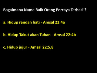 Bagaimana Nama Baik Orang Percaya Terhasil?
a. Hidup rendah hati - Amsal 22:4a
b. Hidup Takut akan Tuhan - Amsal 22:4b
c. Hidup jujur - Amsal 22:5,8
 