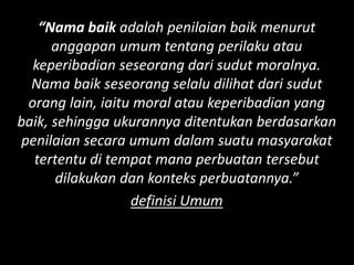 “Nama baik adalah penilaian baik menurut
anggapan umum tentang perilaku atau
keperibadian seseorang dari sudut moralnya.
Nama baik seseorang selalu dilihat dari sudut
orang lain, iaitu moral atau keperibadian yang
baik, sehingga ukurannya ditentukan berdasarkan
penilaian secara umum dalam suatu masyarakat
tertentu di tempat mana perbuatan tersebut
dilakukan dan konteks perbuatannya.”
definisi Umum
 