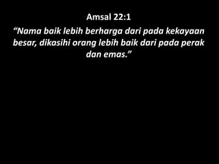 Amsal 22:1
“Nama baik lebih berharga dari pada kekayaan
besar, dikasihi orang lebih baik dari pada perak
dan emas.”
 