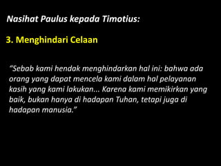 Nasihat Paulus kepada Timotius:
3. Menghindari Celaan
“Sebab kami hendak menghindarkan hal ini: bahwa ada
orang yang dapat mencela kami dalam hal pelayanan
kasih yang kami lakukan... Karena kami memikirkan yang
baik, bukan hanya di hadapan Tuhan, tetapi juga di
hadapan manusia.”
 