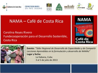 NAMA – Café de Costa Rica
Carolina Reyes Rivero
Fundecooperación para el Desarrollo Sostenible,
Costa Rica
Evento: “Taller Regional de Desarrollo de Capacidades y de Compartir
Lecciones Aprendidas en la formulación y desarrollo de NAMAs”
Lugar y fecha:
La Habana, Cuba
3 al 5 de julio de 2013
NAMA
 