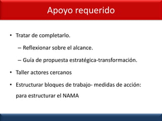 • Tratar de completarlo.
– Reflexionar sobre el alcance.
– Guía de propuesta estratégica-transformación.
• Taller actores cercanos
• Estructurar bloques de trabajo- medidas de acción:
para estructurar el NAMA
Apoyo requerido
 