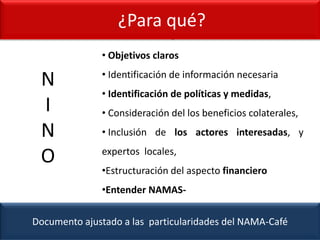 ¿Para qué?
Documento ajustado a las particularidades del NAMA-Café
¿Para qué?
N
I
N
O
• Objetivos claros
• Identificación de información necesaria
• Identificación de políticas y medidas,
• Consideración del los beneficios colaterales,
• Inclusión de los actores interesadas, y
expertos locales,
•Estructuración del aspecto financiero
•Entender NAMAS-
 