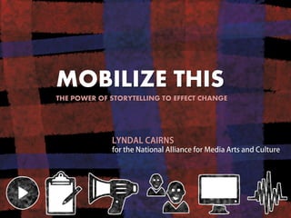 MOBILIZE THIS 
THE POWER OF STORYTELLING TO EFFECT CHANGE 
LYNDAL CAIRNS for the National Alliance for Media Arts and Culture  