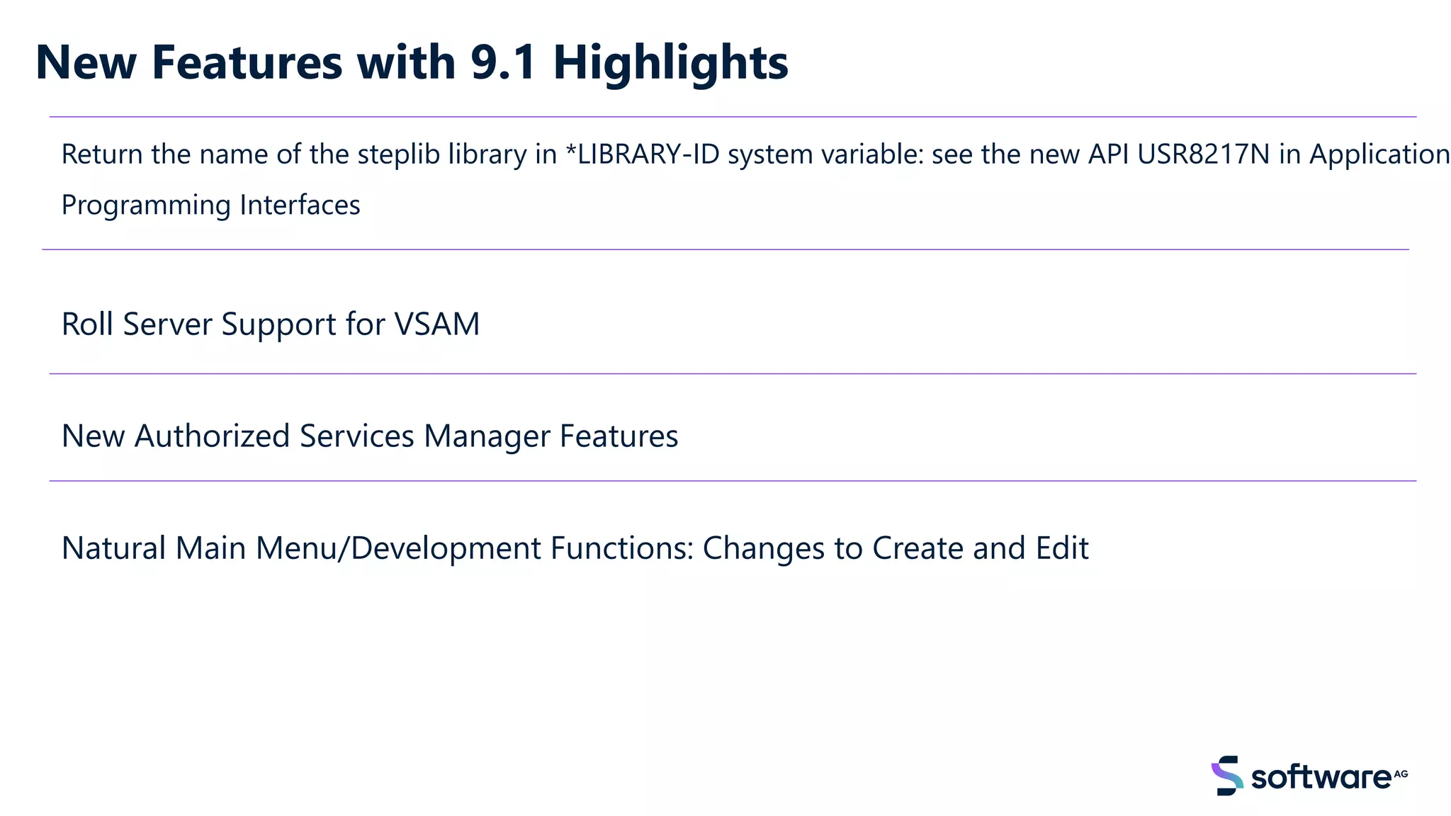 New Features with 9.1 Highlights
Return the name of the steplib library in *LIBRARY-ID system variable: see the new API USR8217N in Application
Programming Interfaces
Roll Server Support for VSAM
New Authorized Services Manager Features
Natural Main Menu/Development Functions: Changes to Create and Edit
 