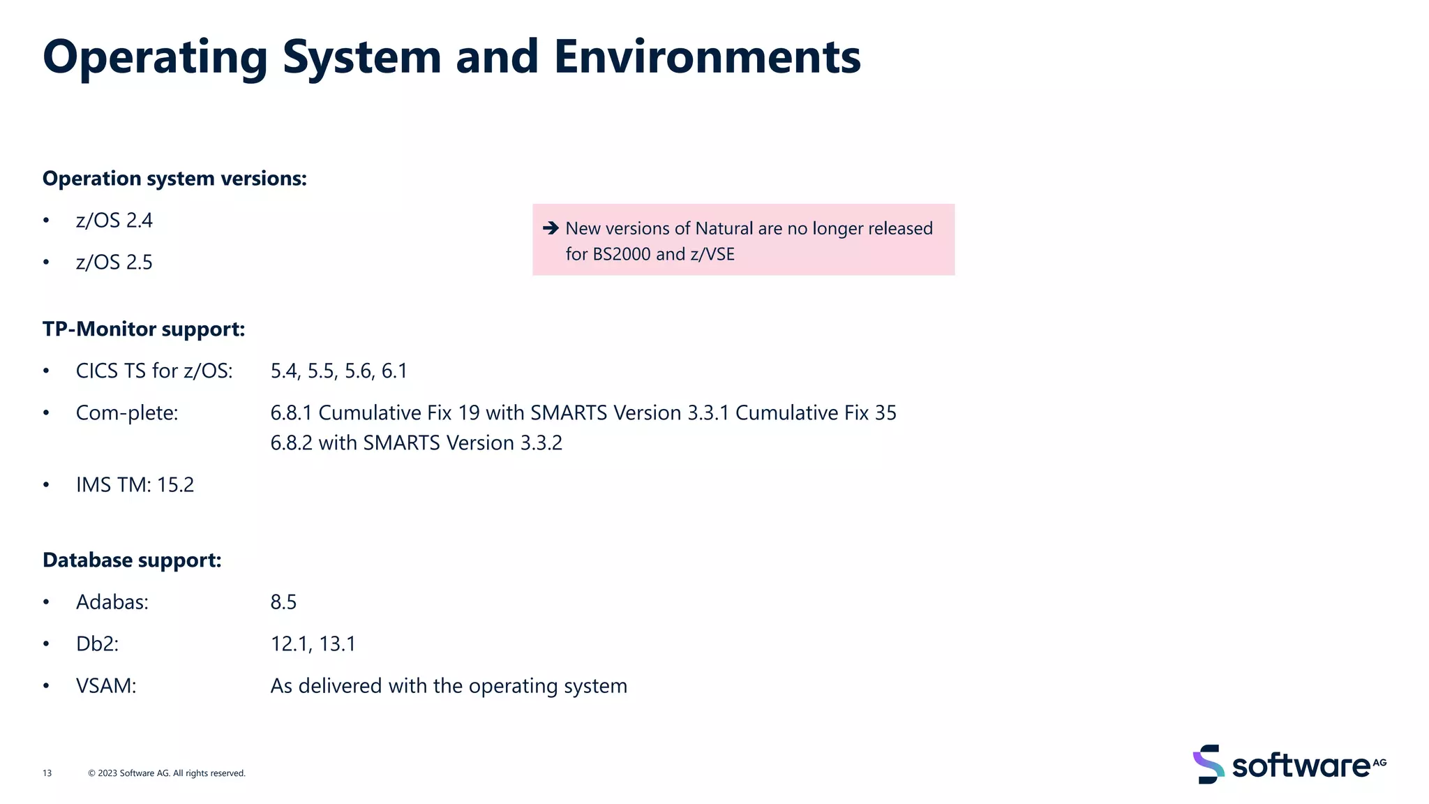 Operating System and Environments
Operation system versions:
• z/OS 2.4
• z/OS 2.5
TP-Monitor support:
• CICS TS for z/OS: 5.4, 5.5, 5.6, 6.1
• Com-plete: 6.8.1 Cumulative Fix 19 with SMARTS Version 3.3.1 Cumulative Fix 35
6.8.2 with SMARTS Version 3.3.2
• IMS TM: 15.2
Database support:
• Adabas: 8.5
• Db2: 12.1, 13.1
• VSAM: As delivered with the operating system
© 2023 Software AG. All rights reserved.
13
➔ New versions of Natural are no longer released
for BS2000 and z/VSE
 