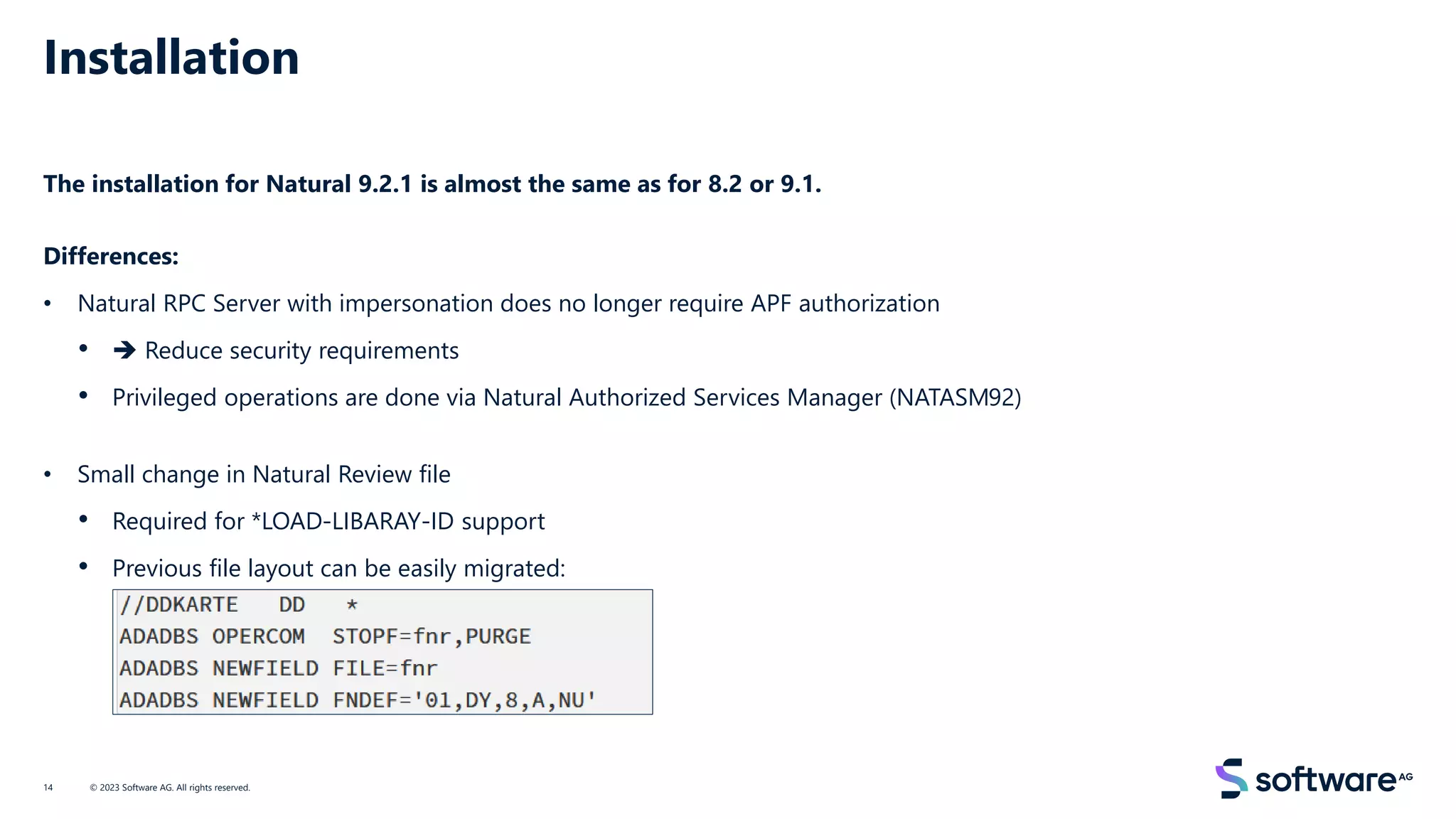 Installation
The installation for Natural 9.2.1 is almost the same as for 8.2 or 9.1.
Differences:
• Natural RPC Server with impersonation does no longer require APF authorization
• ➔ Reduce security requirements
• Privileged operations are done via Natural Authorized Services Manager (NATASM92)
• Small change in Natural Review file
• Required for *LOAD-LIBARAY-ID support
• Previous file layout can be easily migrated:
© 2023 Software AG. All rights reserved.
14
 