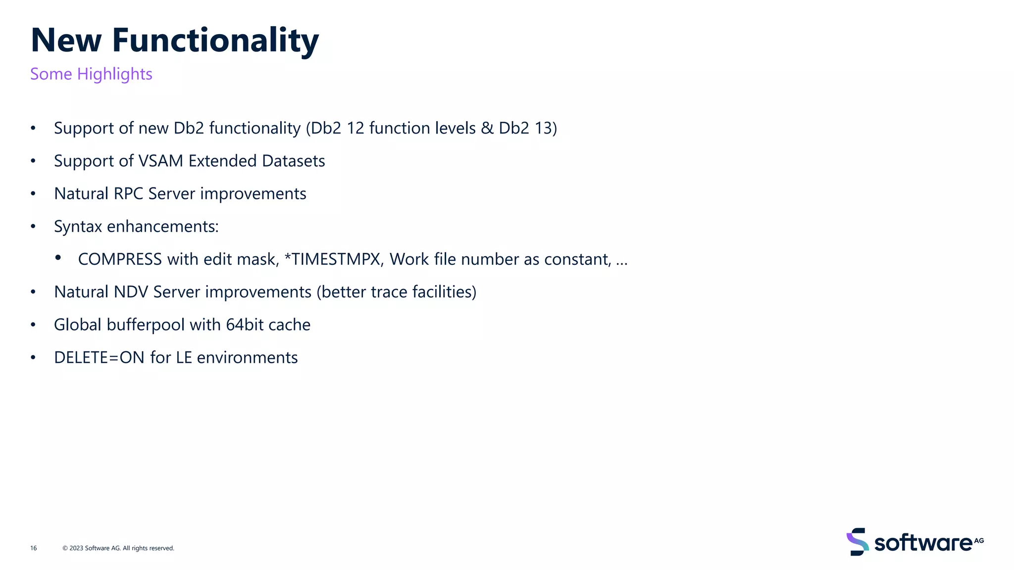 New Functionality
Some Highlights
• Support of new Db2 functionality (Db2 12 function levels & Db2 13)
• Support of VSAM Extended Datasets
• Natural RPC Server improvements
• Syntax enhancements:
• COMPRESS with edit mask, *TIMESTMPX, Work file number as constant, …
• Natural NDV Server improvements (better trace facilities)
• Global bufferpool with 64bit cache
• DELETE=ON for LE environments
© 2023 Software AG. All rights reserved.
16
 
