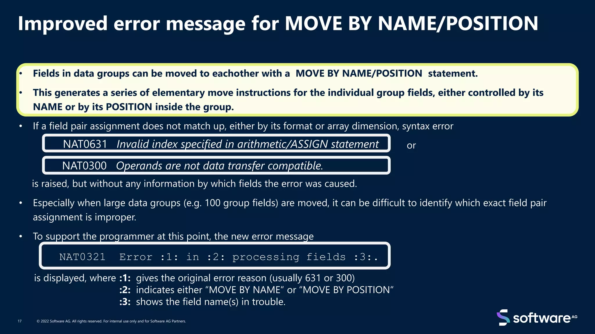 Improved error message for MOVE BY NAME/POSITION
© 2022 Software AG. All rights reserved. For internal use only and for Software AG Partners.
17
• Fields in data groups can be moved to eachother with a MOVE BY NAME/POSITION statement.
• This generates a series of elementary move instructions for the individual group fields, either controlled by its
NAME or by its POSITION inside the group.
• If a field pair assignment does not match up, either by its format or array dimension, syntax error
or
is raised, but without any information by which fields the error was caused.
• Especially when large data groups (e.g. 100 group fields) are moved, it can be difficult to identify which exact field pair
assignment is improper.
• To support the programmer at this point, the new error message
is displayed, where :1: gives the original error reason (usually 631 or 300)
:2: indicates either “MOVE BY NAME“ or “MOVE BY POSITION“
:3: shows the field name(s) in trouble.
NAT0631 Invalid index specified in arithmetic/ASSIGN statement
NAT0300 Operands are not data transfer compatible.
NAT0321 Error :1: in :2: processing fields :3:.
 
