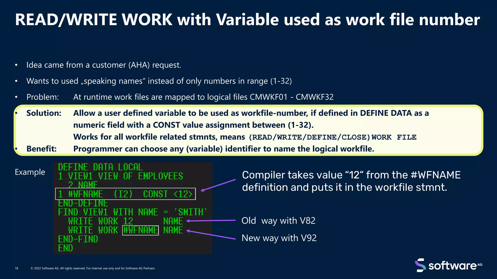 READ/WRITE WORK with Variable used as work file number
© 2022 Software AG. All rights reserved. For internal use only and for Software AG Partners.
18
• Idea came from a customer (AHA) request.
• Wants to used „speaking names“ instead of only numbers in range (1-32)
• Problem: At runtime work files are mapped to logical files CMWKF01 - CMWKF32
• Solution: Allow a user defined variable to be used as workfile-number, if defined in DEFINE DATA as a
numeric field with a CONST value assignment between (1-32).
Works for all workfile related stmnts, means (READ/WRITE/DEFINE/CLOSE)WORK FILE
• Benefit: Programmer can choose any (variable) identifier to name the logical workfile.
Example
Old way with V82
New way with V92
 