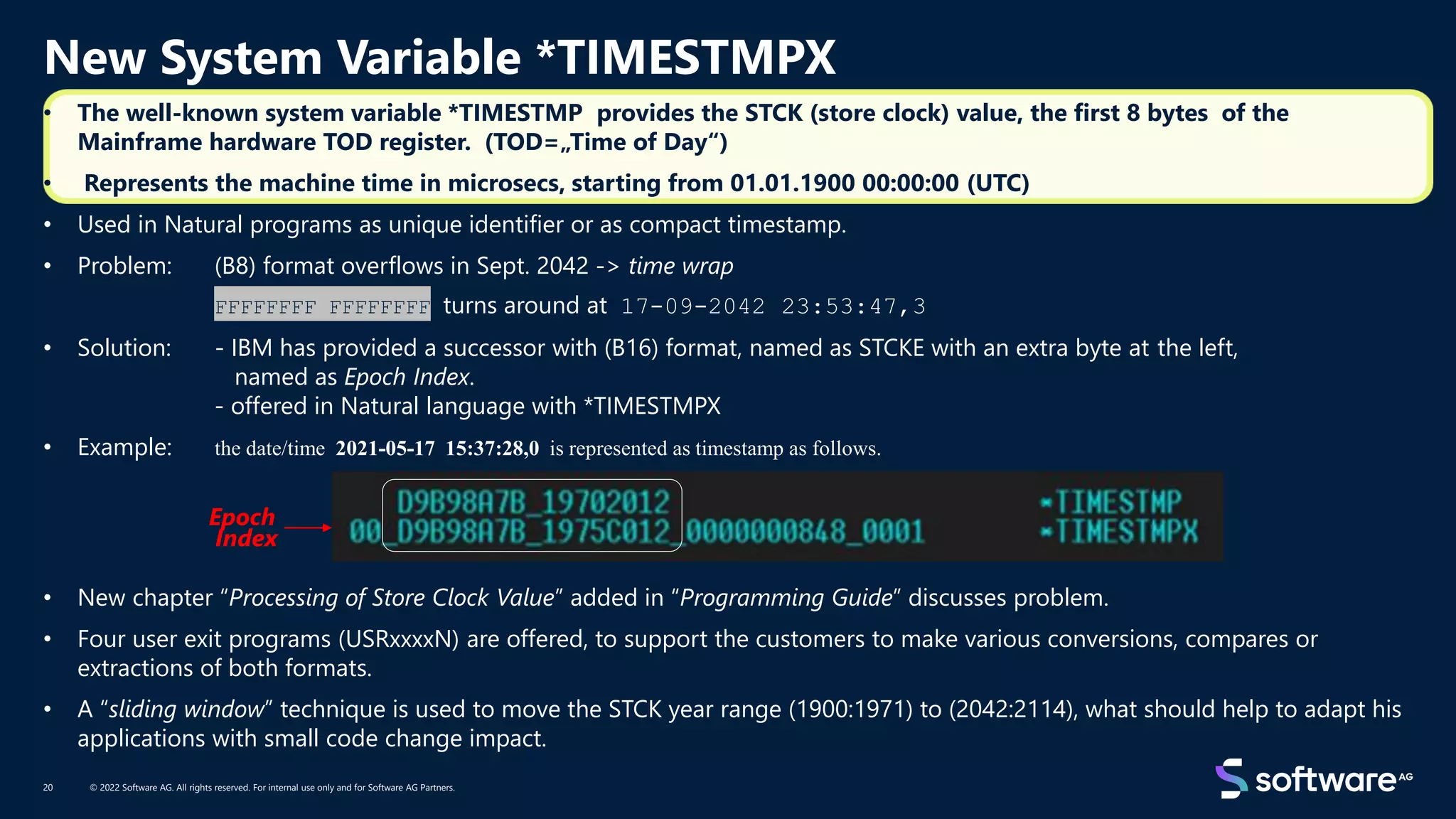 New System Variable *TIMESTMPX
© 2022 Software AG. All rights reserved. For internal use only and for Software AG Partners.
20
• The well-known system variable *TIMESTMP provides the STCK (store clock) value, the first 8 bytes of the
Mainframe hardware TOD register. (TOD=„Time of Day“)
• Represents the machine time in microsecs, starting from 01.01.1900 00:00:00 (UTC)
• Used in Natural programs as unique identifier or as compact timestamp.
• Problem: (B8) format overflows in Sept. 2042 -> time wrap
FFFFFFFF FFFFFFFF turns around at 17-09-2042 23:53:47,3
• Solution: - IBM has provided a successor with (B16) format, named as STCKE with an extra byte at the left,
named as Epoch Index.
- offered in Natural language with *TIMESTMPX
• Example: the date/time 2021-05-17 15:37:28,0 is represented as timestamp as follows.
• New chapter “Processing of Store Clock Value” added in “Programming Guide” discusses problem.
• Four user exit programs (USRxxxxN) are offered, to support the customers to make various conversions, compares or
extractions of both formats.
• A “sliding window” technique is used to move the STCK year range (1900:1971) to (2042:2114), what should help to adapt his
applications with small code change impact.
Epoch
Index
 