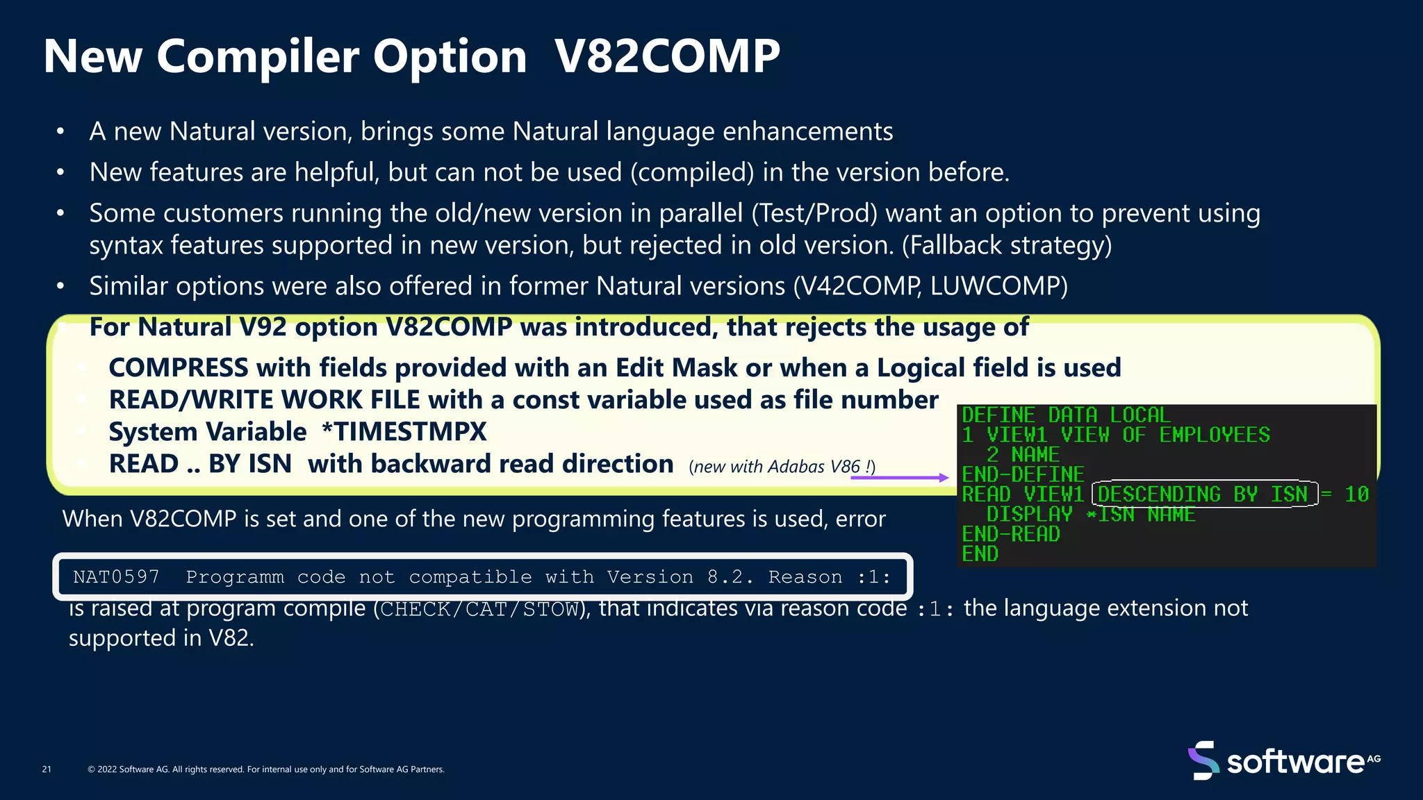 New Compiler Option V82COMP
© 2022 Software AG. All rights reserved. For internal use only and for Software AG Partners.
21
NAT0597 Programm code not compatible with Version 8.2. Reason :1:
• A new Natural version, brings some Natural language enhancements
• New features are helpful, but can not be used (compiled) in the version before.
• Some customers running the old/new version in parallel (Test/Prod) want an option to prevent using
syntax features supported in new version, but rejected in old version. (Fallback strategy)
• Similar options were also offered in former Natural versions (V42COMP, LUWCOMP)
▪ For Natural V92 option V82COMP was introduced, that rejects the usage of
▪ COMPRESS with fields provided with an Edit Mask or when a Logical field is used
▪ READ/WRITE WORK FILE with a const variable used as file number
▪ System Variable *TIMESTMPX
▪ READ .. BY ISN with backward read direction (new with Adabas V86 !)
When V82COMP is set and one of the new programming features is used, error
is raised at program compile (CHECK/CAT/STOW), that indicates via reason code :1: the language extension not
supported in V82.
 