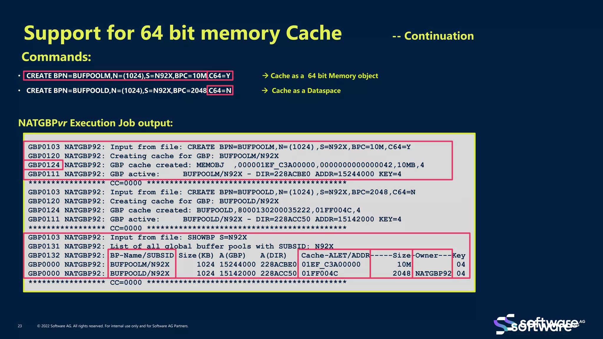 Support for 64 bit memory Cache -- Continuation
© 2022 Software AG. All rights reserved. For internal use only and for Software AG Partners.
23
Commands:
• CREATE BPN=BUFPOOLM,N=(1024),S=N92X,BPC=10M,C64=Y → Cache as a 64 bit Memory object
• CREATE BPN=BUFPOOLD,N=(1024),S=N92X,BPC=2048,C64=N → Cache as a Dataspace
NATGBPvr Execution Job output:
GBP0103 NATGBP92: Input from file: CREATE BPN=BUFPOOLM,N=(1024),S=N92X,BPC=10M,C64=Y
GBP0120 NATGBP92: Creating cache for GBP: BUFPOOLM/N92X
GBP0124 NATGBP92: GBP cache created: MEMOBJ ,000001EF_C3A00000,0000000000000042,10MB,4
GBP0111 NATGBP92: GBP active: BUFPOOLM/N92X - DIR=228ACBE0 ADDR=15244000 KEY=4
***************** CC=0000 ********************************************
GBP0103 NATGBP92: Input from file: CREATE BPN=BUFPOOLD,N=(1024),S=N92X,BPC=2048,C64=N
GBP0120 NATGBP92: Creating cache for GBP: BUFPOOLD/N92X
GBP0124 NATGBP92: GBP cache created: BUFPOOLD,8000130200035222,01FF004C,4
GBP0111 NATGBP92: GBP active: BUFPOOLD/N92X - DIR=228ACC50 ADDR=15142000 KEY=4
***************** CC=0000 ********************************************
GBP0103 NATGBP92: Input from file: SHOWBP S=N92X
GBP0131 NATGBP92: List of all global buffer pools with SUBSID: N92X
GBP0132 NATGBP92: BP-Name/SUBSID Size(KB) A(GBP) A(DIR) Cache-ALET/ADDR-----Size-Owner---Key
GBP0000 NATGBP92: BUFPOOLM/N92X 1024 15244000 228ACBE0 01EF_C3A00000 10M 04
GBP0000 NATGBP92: BUFPOOLD/N92X 1024 15142000 228ACC50 01FF004C 2048 NATGBP92 04
***************** CC=0000 ********************************************
 