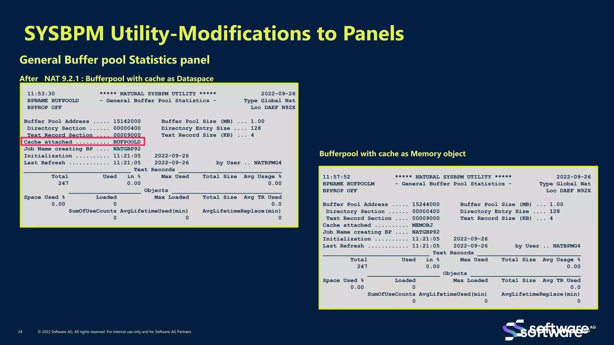 11:53:30 ***** NATURAL SYSBPM UTILITY ***** 2022-09-26
BPNAME BUFPOOLD - General Buffer Pool Statistics - Type Global Nat
BPPROP OFF Loc DAEF N92X
Buffer Pool Address ..... 15142000 Buffer Pool Size (MB) ... 1.00
Directory Section ...... 00000400 Directory Entry Size .... 128
Text Record Section .... 00009000 Text Record Size (KB) ... 4
Cache attached .......... BUFPOOLD
Job Name creating BP .... NATGBP92
Initialization .......... 11:21:05 2022-09-26
Last Refresh ............ 11:21:05 2022-09-26 by User .. NATBPMG4
_______________________________ Text Records ______________________________
Total Used in % Max Used Total Size Avg Usage %
247 0.00 0.00
_____________________ Objects ________________________________
Space Used % Loaded Max Loaded Total Size Avg TR Used
0.00 0 0.0
SumOfUseCounts AvgLifetimeUsed(min) AvgLifetimeReplace(min)
0 0 0
SYSBPM Utility-Modifications to Panels
© 2022 Software AG. All rights reserved. For internal use only and for Software AG Partners.
24
General Buffer pool Statistics panel
After NAT 9.2.1 : Bufferpool with cache as Dataspace
11:57:52 ***** NATURAL SYSBPM UTILITY ***** 2022-09-26
BPNAME BUFPOOLM - General Buffer Pool Statistics - Type Global Nat
BPPROP OFF Loc DAEF N92X
Buffer Pool Address ..... 15244000 Buffer Pool Size (MB) ... 1.00
Directory Section ...... 00000400 Directory Entry Size .... 128
Text Record Section .... 00009000 Text Record Size (KB) ... 4
Cache attached .......... MEMOBJ
Job Name creating BP .... NATGBP92
Initialization .......... 11:21:05 2022-09-26
Last Refresh ............ 11:21:05 2022-09-26 by User .. NATBPMG4
_______________________________ Text Records ______________________________
Total Used in % Max Used Total Size Avg Usage %
247 0.00 0.00
_____________________ Objects ________________________________
Space Used % Loaded Max Loaded Total Size Avg TR Used
0.00 0 0.0
SumOfUseCounts AvgLifetimeUsed(min) AvgLifetimeReplace(min)
0 0 0
Bufferpool with cache as Memory object
 