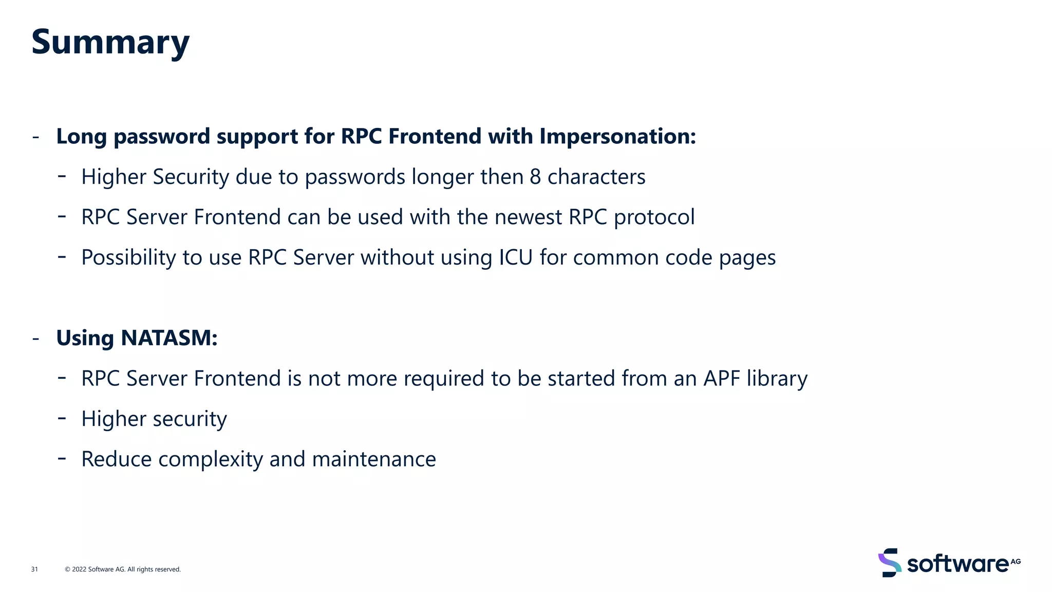 Summary
- Long password support for RPC Frontend with Impersonation:
- Higher Security due to passwords longer then 8 characters
- RPC Server Frontend can be used with the newest RPC protocol
- Possibility to use RPC Server without using ICU for common code pages
- Using NATASM:
- RPC Server Frontend is not more required to be started from an APF library
- Higher security
- Reduce complexity and maintenance
© 2022 Software AG. All rights reserved.
31
 
