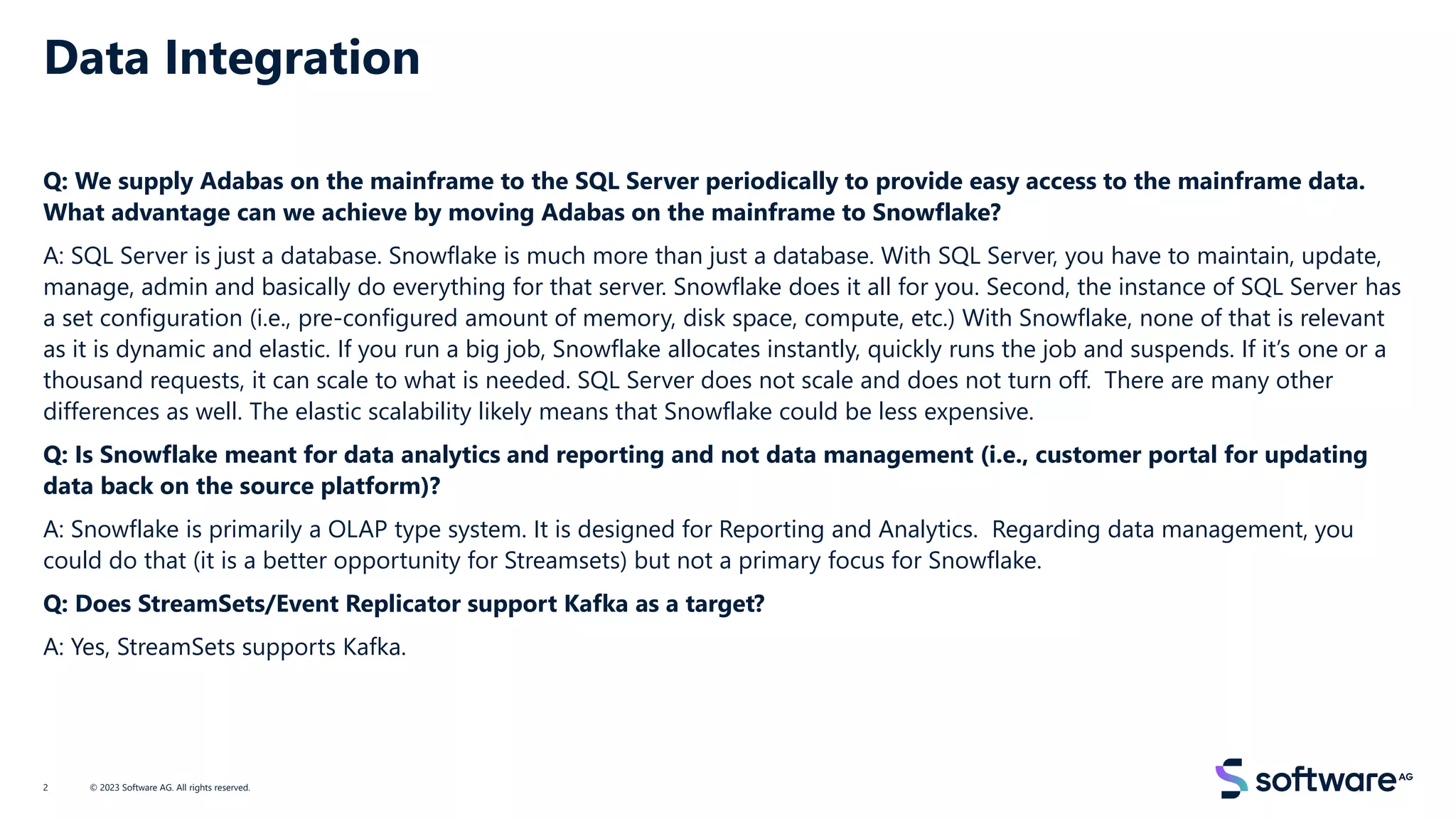 Data Integration
Q: We supply Adabas on the mainframe to the SQL Server periodically to provide easy access to the mainframe data.
What advantage can we achieve by moving Adabas on the mainframe to Snowflake?
A: SQL Server is just a database. Snowflake is much more than just a database. With SQL Server, you have to maintain, update,
manage, admin and basically do everything for that server. Snowflake does it all for you. Second, the instance of SQL Server has
a set configuration (i.e., pre-configured amount of memory, disk space, compute, etc.) With Snowflake, none of that is relevant
as it is dynamic and elastic. If you run a big job, Snowflake allocates instantly, quickly runs the job and suspends. If it’s one or a
thousand requests, it can scale to what is needed. SQL Server does not scale and does not turn off. There are many other
differences as well. The elastic scalability likely means that Snowflake could be less expensive.
Q: Is Snowflake meant for data analytics and reporting and not data management (i.e., customer portal for updating
data back on the source platform)?
A: Snowflake is primarily a OLAP type system. It is designed for Reporting and Analytics. Regarding data management, you
could do that (it is a better opportunity for Streamsets) but not a primary focus for Snowflake.
Q: Does StreamSets/Event Replicator support Kafka as a target?
A: Yes, StreamSets supports Kafka.
© 2023 Software AG. All rights reserved.
2
 
