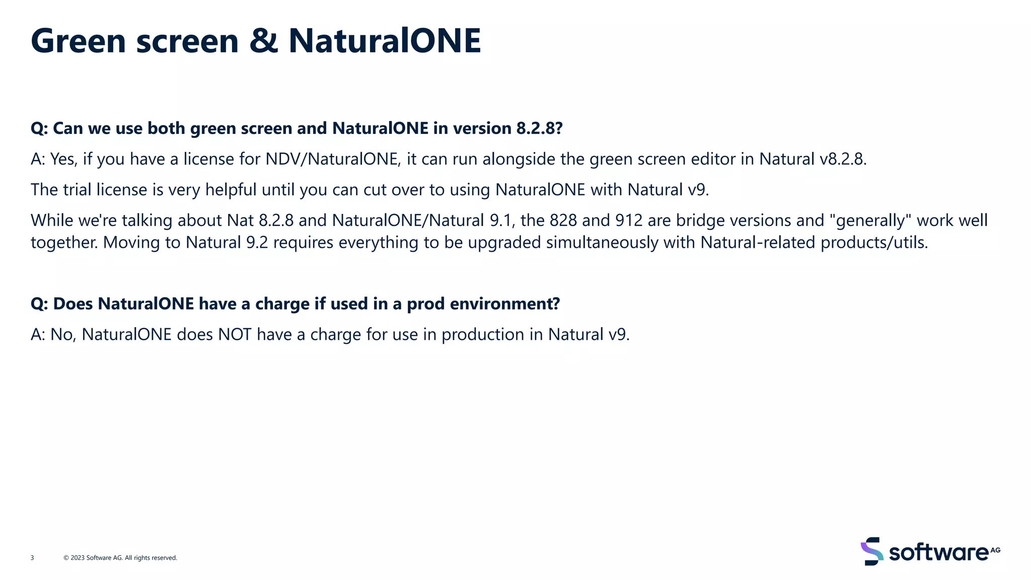 Green screen & NaturalONE
Q: Can we use both green screen and NaturalONE in version 8.2.8?
A: Yes, if you have a license for NDV/NaturalONE, it can run alongside the green screen editor in Natural v8.2.8.
The trial license is very helpful until you can cut over to using NaturalONE with Natural v9.
While we're talking about Nat 8.2.8 and NaturalONE/Natural 9.1, the 828 and 912 are bridge versions and "generally" work well
together. Moving to Natural 9.2 requires everything to be upgraded simultaneously with Natural-related products/utils.
Q: Does NaturalONE have a charge if used in a prod environment?
A: No, NaturalONE does NOT have a charge for use in production in Natural v9.
© 2023 Software AG. All rights reserved.
3
 