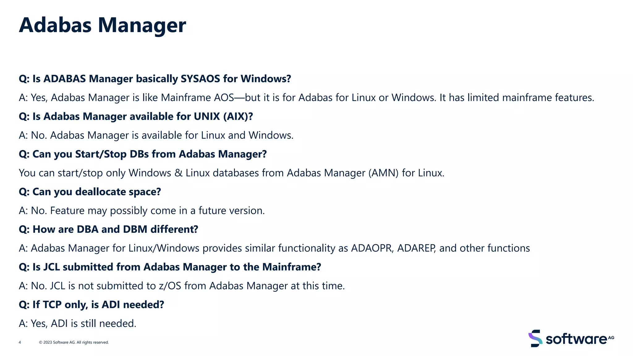 Adabas Manager
Q: Is ADABAS Manager basically SYSAOS for Windows?
A: Yes, Adabas Manager is like Mainframe AOS—but it is for Adabas for Linux or Windows. It has limited mainframe features.
Q: Is Adabas Manager available for UNIX (AIX)?
A: No. Adabas Manager is available for Linux and Windows.
Q: Can you Start/Stop DBs from Adabas Manager?
You can start/stop only Windows & Linux databases from Adabas Manager (AMN) for Linux.
Q: Can you deallocate space?
A: No. Feature may possibly come in a future version.
Q: How are DBA and DBM different?
A: Adabas Manager for Linux/Windows provides similar functionality as ADAOPR, ADAREP, and other functions
Q: Is JCL submitted from Adabas Manager to the Mainframe?
A: No. JCL is not submitted to z/OS from Adabas Manager at this time.
Q: If TCP only, is ADI needed?
A: Yes, ADI is still needed.
© 2023 Software AG. All rights reserved.
4
 