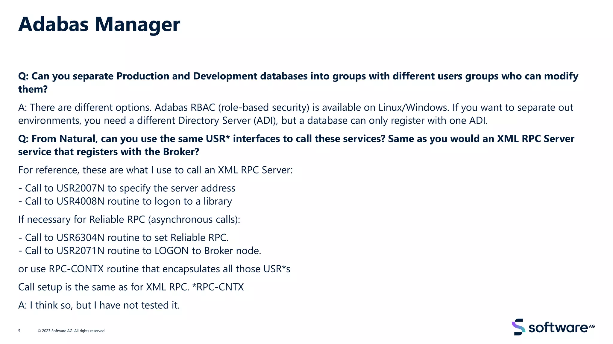 Adabas Manager
Q: Can you separate Production and Development databases into groups with different users groups who can modify
them?
A: There are different options. Adabas RBAC (role-based security) is available on Linux/Windows. If you want to separate out
environments, you need a different Directory Server (ADI), but a database can only register with one ADI.
Q: From Natural, can you use the same USR* interfaces to call these services? Same as you would an XML RPC Server
service that registers with the Broker?
For reference, these are what I use to call an XML RPC Server:
- Call to USR2007N to specify the server address
- Call to USR4008N routine to logon to a library
If necessary for Reliable RPC (asynchronous calls):
- Call to USR6304N routine to set Reliable RPC.
- Call to USR2071N routine to LOGON to Broker node.
or use RPC-CONTX routine that encapsulates all those USR*s
Call setup is the same as for XML RPC. *RPC-CNTX
A: I think so, but I have not tested it.
© 2023 Software AG. All rights reserved.
5
 