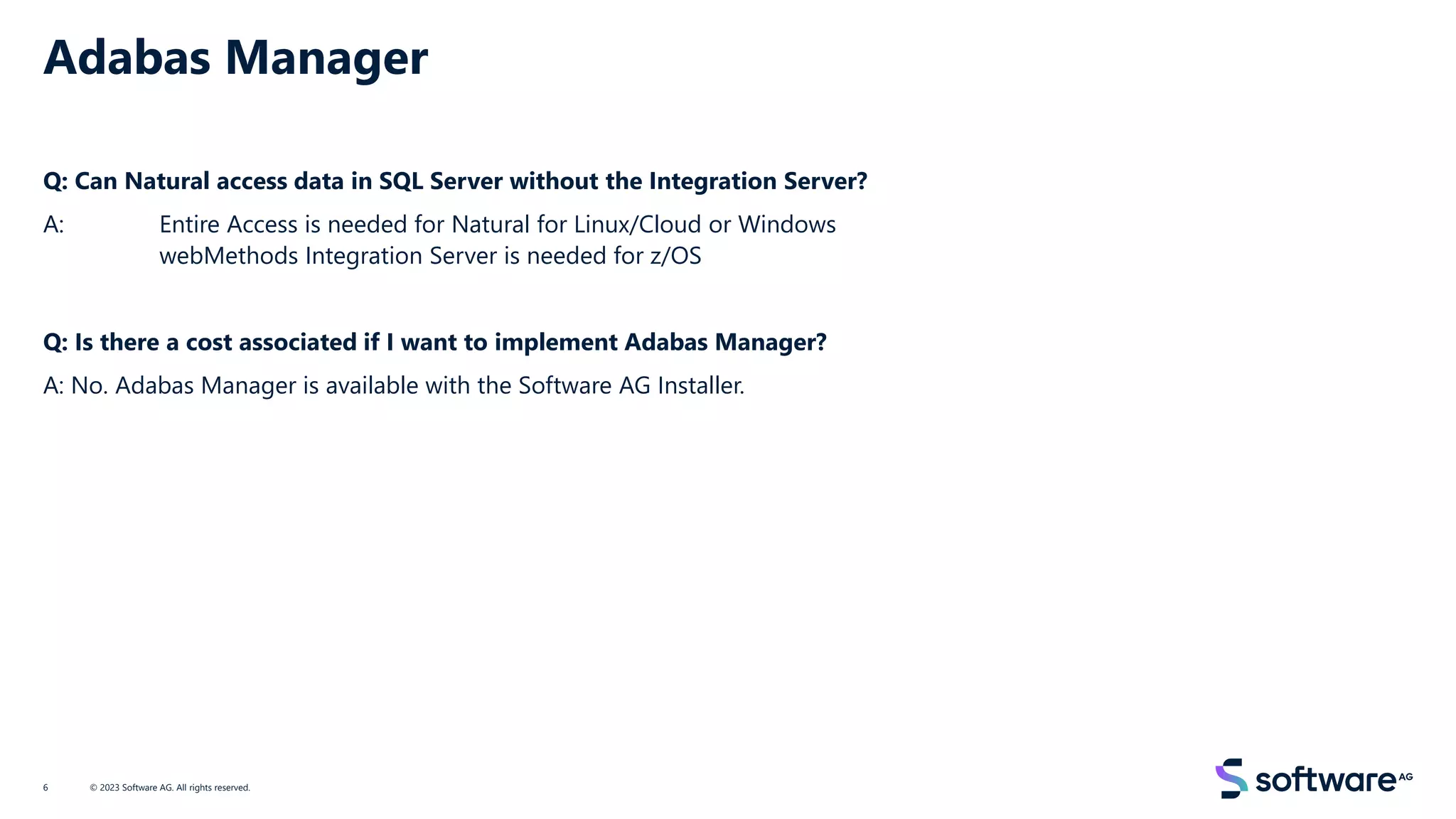 Adabas Manager
Q: Can Natural access data in SQL Server without the Integration Server?
A: Entire Access is needed for Natural for Linux/Cloud or Windows
webMethods Integration Server is needed for z/OS
Q: Is there a cost associated if I want to implement Adabas Manager?
A: No. Adabas Manager is available with the Software AG Installer.
© 2023 Software AG. All rights reserved.
6
 