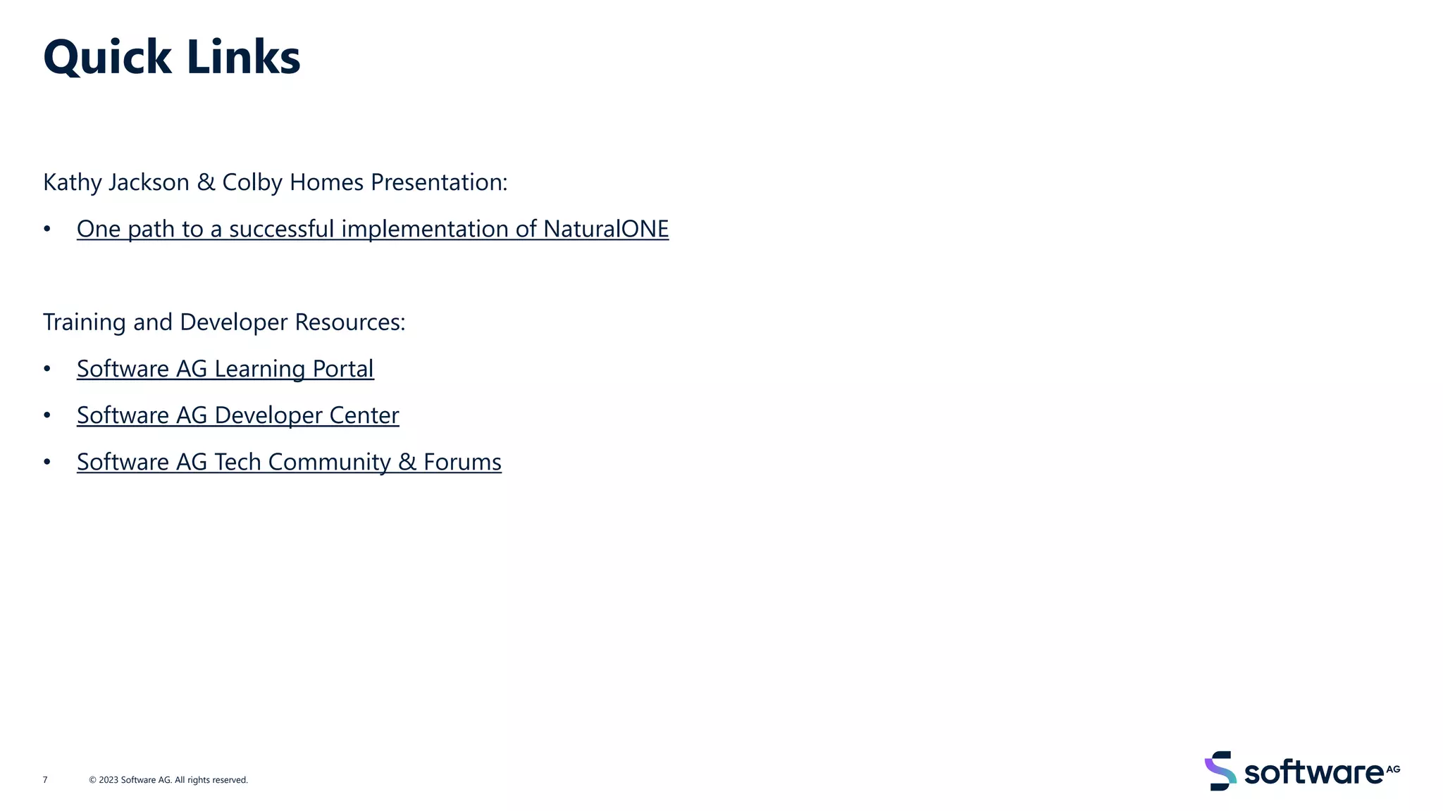 Quick Links
Kathy Jackson & Colby Homes Presentation:
• One path to a successful implementation of NaturalONE
Training and Developer Resources:
• Software AG Learning Portal
• Software AG Developer Center
• Software AG Tech Community & Forums
© 2023 Software AG. All rights reserved.
7
 