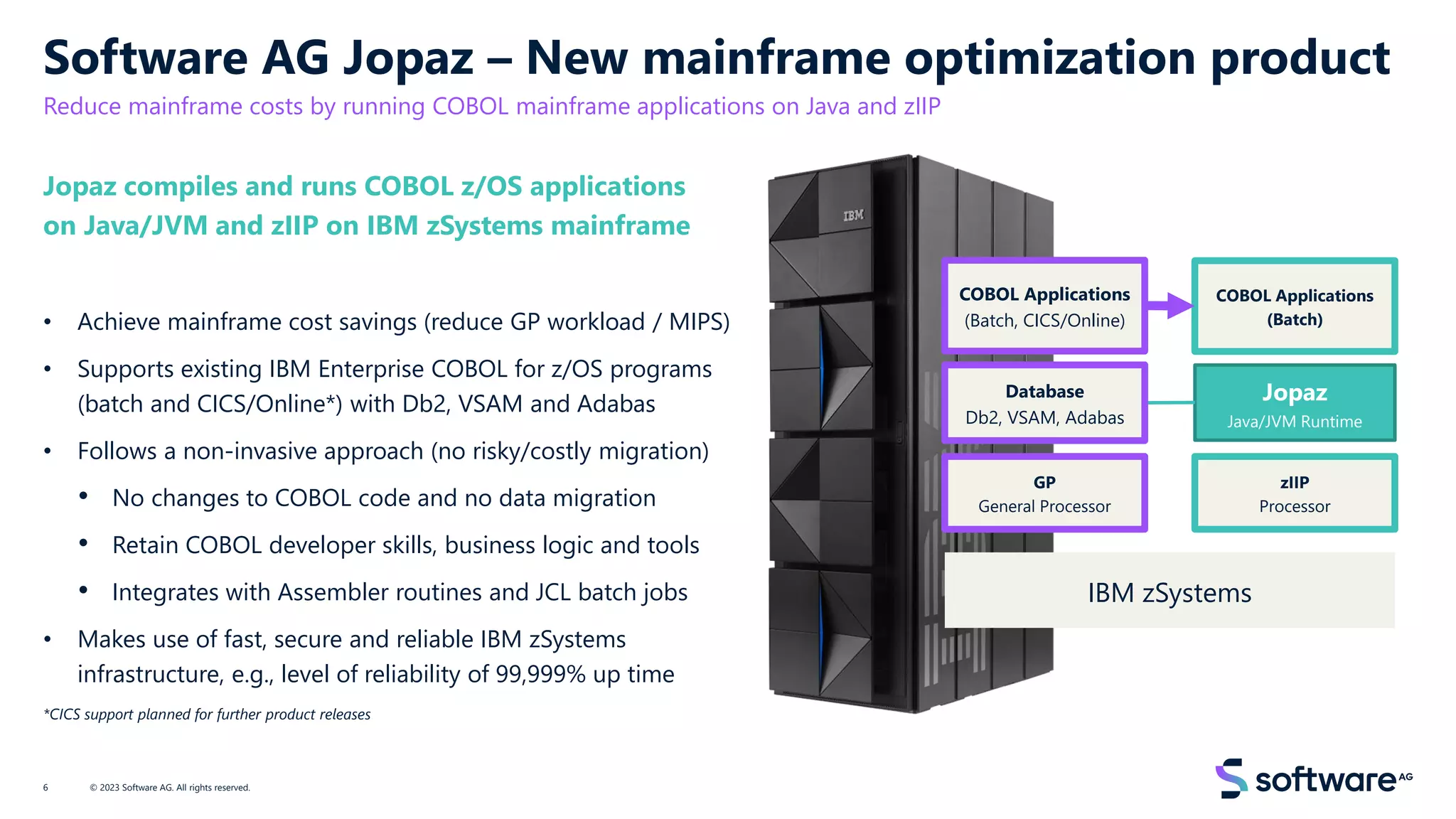 Software AG Jopaz – New mainframe optimization product
Reduce mainframe costs by running COBOL mainframe applications on Java and zIIP
Jopaz compiles and runs COBOL z/OS applications
on Java/JVM and zIIP on IBM zSystems mainframe
• Achieve mainframe cost savings (reduce GP workload / MIPS)
• Supports existing IBM Enterprise COBOL for z/OS programs
(batch and CICS/Online*) with Db2, VSAM and Adabas
• Follows a non-invasive approach (no risky/costly migration)
• No changes to COBOL code and no data migration
• Retain COBOL developer skills, business logic and tools
• Integrates with Assembler routines and JCL batch jobs
• Makes use of fast, secure and reliable IBM zSystems
infrastructure, e.g., level of reliability of 99,999% up time
*CICS support planned for further product releases
© 2023 Software AG. All rights reserved.
6
COBOL Applications
(Batch, CICS/Online)
GP
General Processor
IBM zSystems
zIIP
Processor
COBOL Applications
(Batch)
Jopaz
Java/JVM Runtime
Database
Db2, VSAM, Adabas
 