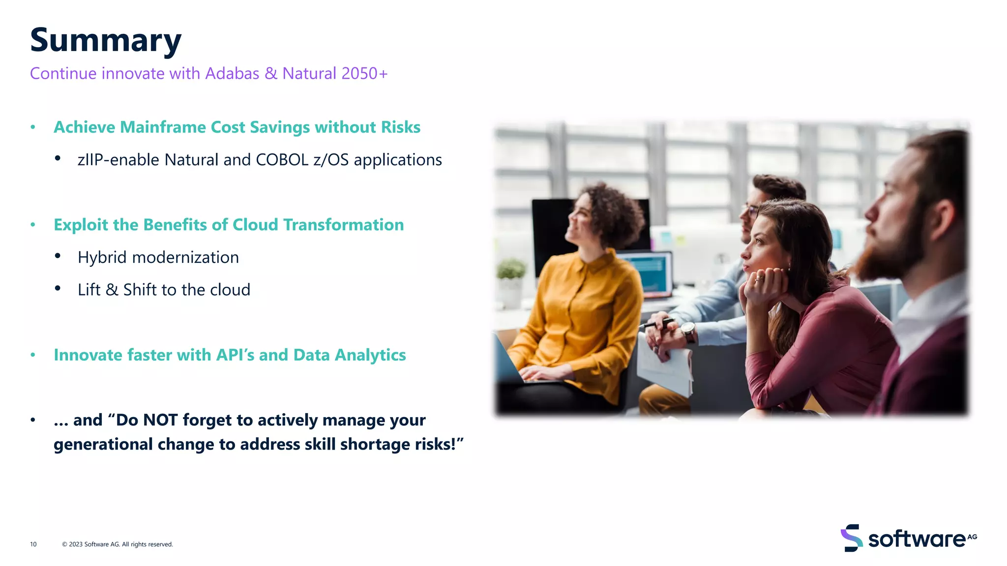 Summary
Continue innovate with Adabas & Natural 2050+
• Achieve Mainframe Cost Savings without Risks
• zIIP-enable Natural and COBOL z/OS applications
• Exploit the Benefits of Cloud Transformation
• Hybrid modernization
• Lift & Shift to the cloud
• Innovate faster with API’s and Data Analytics
• … and “Do NOT forget to actively manage your
generational change to address skill shortage risks!”
© 2023 Software AG. All rights reserved.
10
 