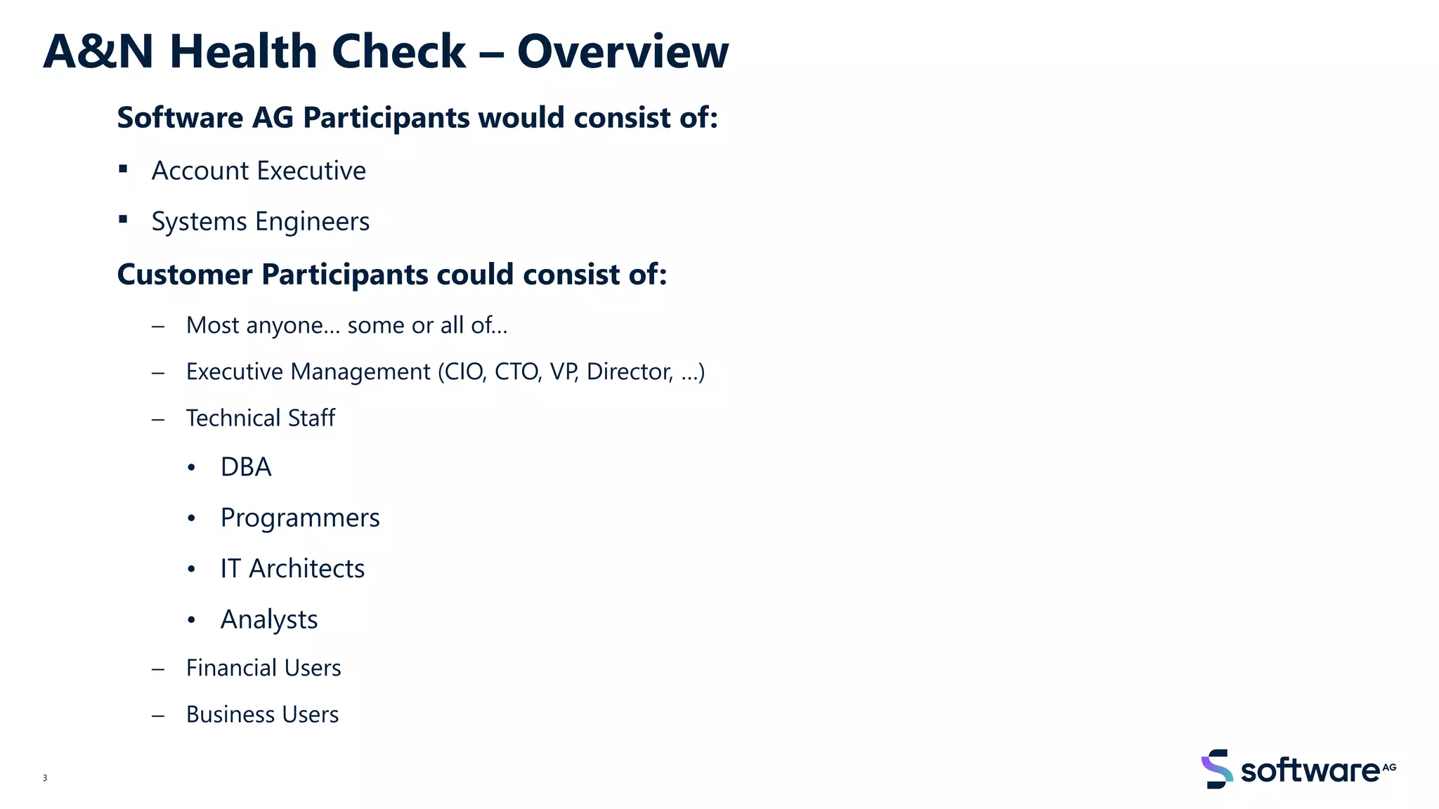3
A&N Health Check – Overview
Software AG Participants would consist of:
▪ Account Executive
▪ Systems Engineers
Customer Participants could consist of:
− Most anyone… some or all of…
− Executive Management (CIO, CTO, VP, Director, …)
− Technical Staff
• DBA
• Programmers
• IT Architects
• Analysts
− Financial Users
− Business Users
 