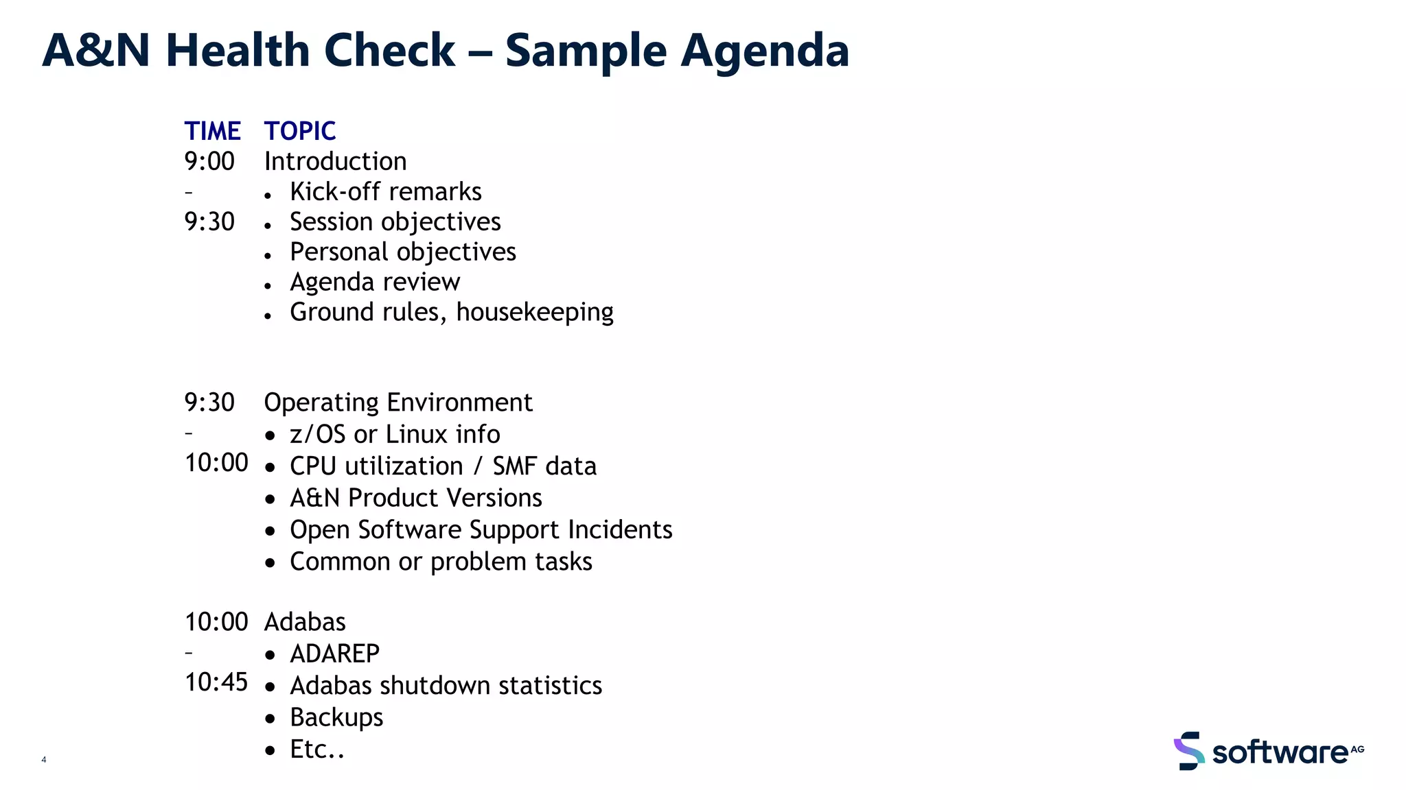 4
A&N Health Check – Sample Agenda
TIME TOPIC
9:00
–
9:30
Introduction
• Kick-off remarks
• Session objectives
• Personal objectives
• Agenda review
• Ground rules, housekeeping
9:30
–
10:00
Operating Environment
• z/OS or Linux info
• CPU utilization / SMF data
• A&N Product Versions
• Open Software Support Incidents
• Common or problem tasks
10:00
–
10:45
Adabas
• ADAREP
• Adabas shutdown statistics
• Backups
• Etc..
 