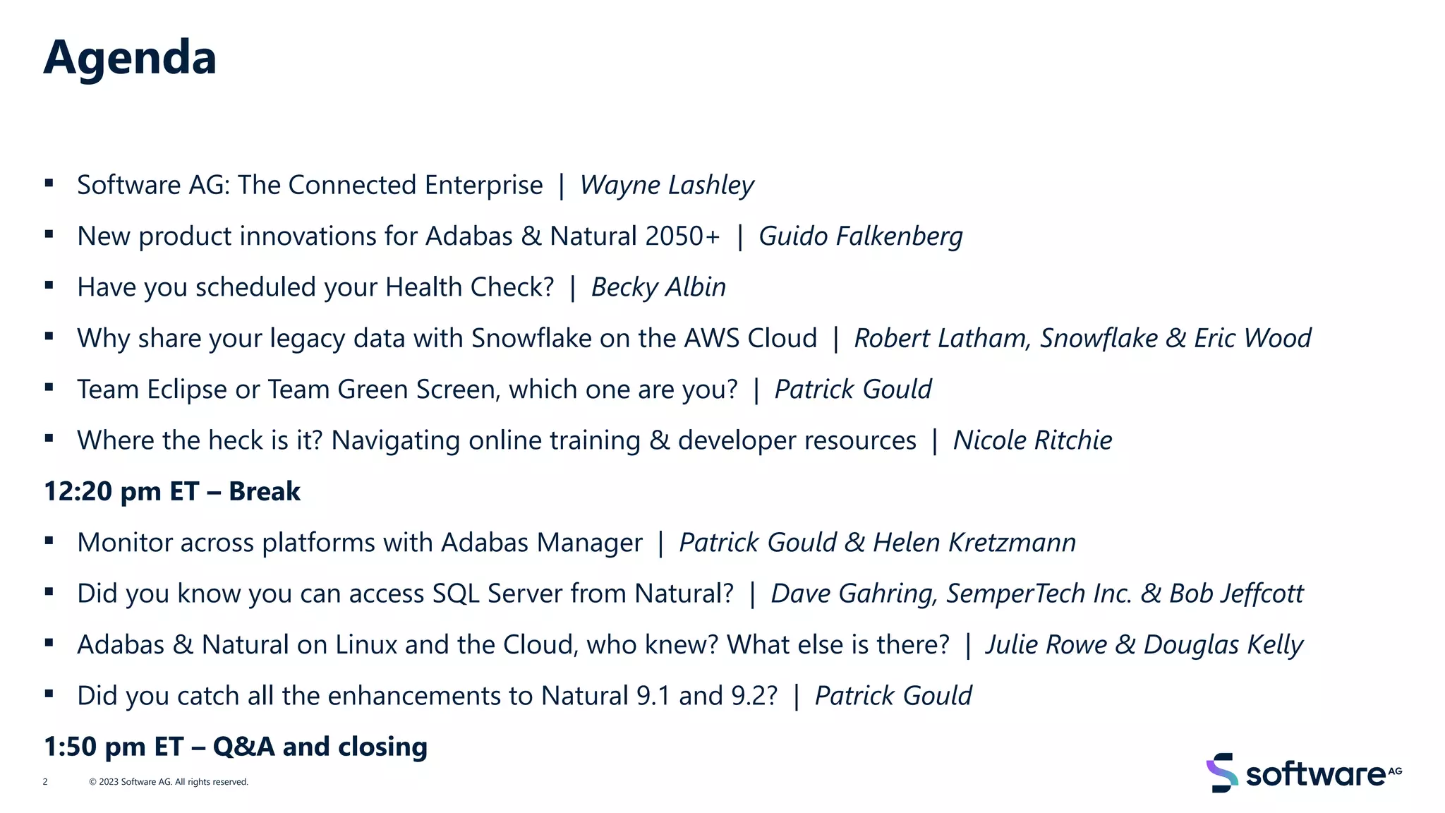 Agenda
▪ Software AG: The Connected Enterprise | Wayne Lashley
▪ New product innovations for Adabas & Natural 2050+ | Guido Falkenberg
▪ Have you scheduled your Health Check? | Becky Albin
▪ Why share your legacy data with Snowflake on the AWS Cloud | Robert Latham, Snowflake & Eric Wood
▪ Team Eclipse or Team Green Screen, which one are you? | Patrick Gould
▪ Where the heck is it? Navigating online training & developer resources | Nicole Ritchie
12:20 pm ET – Break
▪ Monitor across platforms with Adabas Manager | Patrick Gould & Helen Kretzmann
▪ Did you know you can access SQL Server from Natural? | Dave Gahring, SemperTech Inc. & Bob Jeffcott
▪ Adabas & Natural on Linux and the Cloud, who knew? What else is there? | Julie Rowe & Douglas Kelly
▪ Did you catch all the enhancements to Natural 9.1 and 9.2? | Patrick Gould
1:50 pm ET – Q&A and closing
© 2023 Software AG. All rights reserved.
2
 
