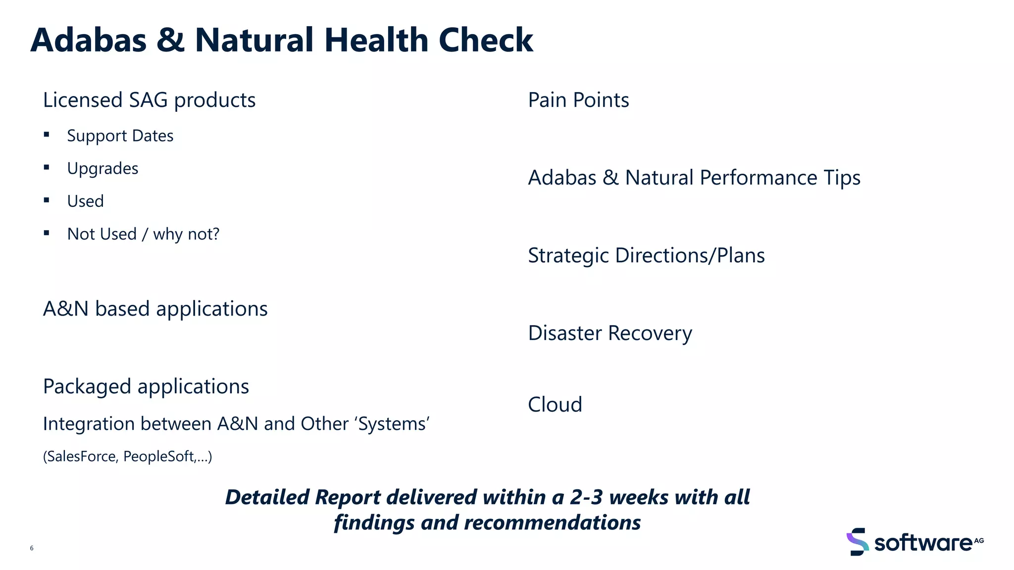 Adabas & Natural Health Check
Licensed SAG products
▪ Support Dates
▪ Upgrades
▪ Used
▪ Not Used / why not?
A&N based applications
Packaged applications
Integration between A&N and Other ‘Systems’
(SalesForce, PeopleSoft,…)
Pain Points
Adabas & Natural Performance Tips
Strategic Directions/Plans
Disaster Recovery
Cloud
6
Detailed Report delivered within a 2-3 weeks with all
findings and recommendations
 