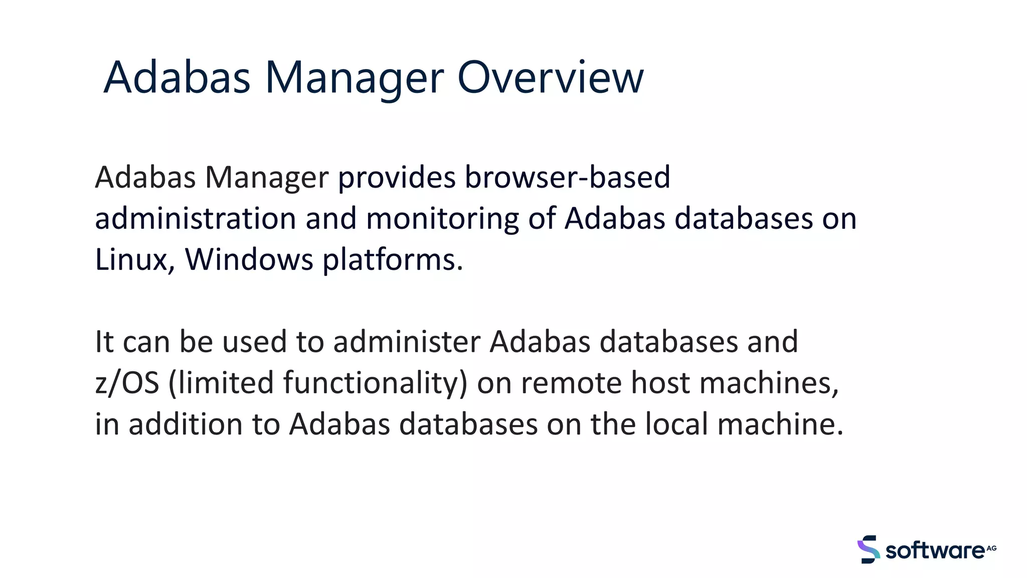 Adabas Manager provides browser-based
administration and monitoring of Adabas databases on
Linux, Windows platforms.
It can be used to administer Adabas databases and
z/OS (limited functionality) on remote host machines,
in addition to Adabas databases on the local machine.
Adabas Manager Overview
 