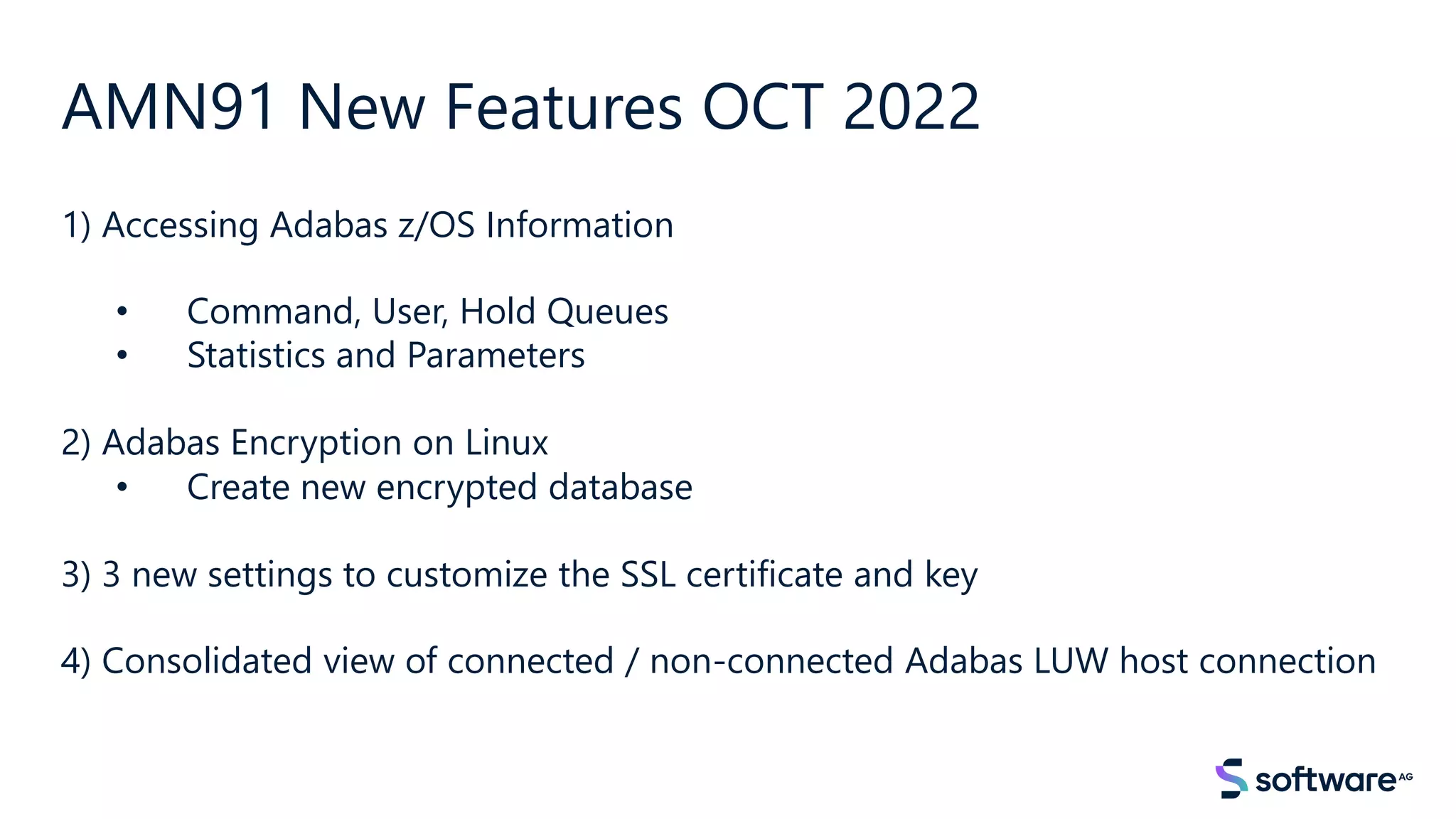 AMN91 New Features OCT 2022
1) Accessing Adabas z/OS Information
• Command, User, Hold Queues
• Statistics and Parameters
2) Adabas Encryption on Linux
• Create new encrypted database
3) 3 new settings to customize the SSL certificate and key
4) Consolidated view of connected / non-connected Adabas LUW host connection
 